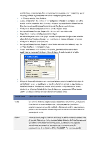 escribir texto en ese campo, Access muestra un mensaje de error y no permite que el 
usuario guarde el registro cambiado con el fin de proteger los datos. 
Cómo se ven los tipos de datos 
Access ofrece ahora dos formas de ver los tipos de datos de un campo de una tabla. 
Puede usar los comandos de la ficha Hoja de datos o puede abrir la tabla en la vista 
Diseño. A continuación se explica cómo se usan los dos procedimientos. 
Ver tipos de datos usando comandos en la ficha Hoja de datos 
En el panel de exploración, haga doble clic en la tabla que desee usar. 
Haga clic en el campo en el que desee investigar. 
En la ficha Hoja de datos, en el grupo Tipo de datos y formato, haga clic en la flecha 
abajo de la lista Tipo de datos para ver el conjunto de tipo de datos para el campo. 
Ver tipos de datos en la vista Diseño 
En el panel de exploración, haga clic con el botón secundario en la tabla y haga clic 
en Vista Diseño en el menú contextual. 
Access abre la tabla en la cuadrícula de diseño, y en la sección superior de la 
cuadrícula se muestra el nombre y el tipo de datos de cada campo de la tabla. 
El tipo de datos definido para cada campo de la tabla proporciona el primer nivel de 
control sobre lo que se puede y no se puede incluir en un campo. En algunos casos, 
la definición de un tipo de datos impide la inclusión de cualquier dato. En la tabla 
siguiente se ofrece un listado de los tipos de datos que proporciona Office Access 
2007 y una descripción de cómo afectan a la entrada de datos. 
Tipo de datos Efecto en la entrada de datos 
Texto Los campos de texto aceptan caracteres de texto o numéricos, incluidas las 
listas delimitadas de elementos. Un campo de texto acepta menos 
caracteres que un campo Memo (de 0 a 255 caracteres). En algunos casos, 
puede usar funciones de conversión para realizar cálculos con los datos de 
un campo de texto. 
Memo Puede escribir una gran cantidad de texto y de datos numéricos en este tipo 
de campo. Además, si el diseñador de la base de datos define el campo para 
que admita formato de texto enriquecido, puede aplicar los tipos de 
formato que se encuentran normalmente en los programas de 
procesamiento de texto como Office Word 2007. Por ejemplo, puede 
 