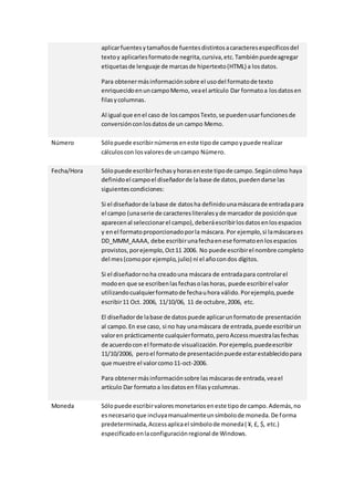 aplicar fuentes y tamaños de fuentes distintos a caracteres específicos del 
texto y aplicarles formato de negrita, cursiva, etc. También puede agregar 
etiquetas de lenguaje de marcas de hipertexto (HTML) a los datos. 
Para obtener más información sobre el uso del formato de texto 
enriquecido en un campo Memo, vea el artículo Dar formato a los datos en 
filas y columnas. 
Al igual que en el caso de los campos Texto, se pueden usar funciones de 
conversión con los datos de un campo Memo. 
Número Sólo puede escribir números en este tipo de campo y puede realizar 
cálculos con los valores de un campo Número. 
Fecha/Hora Sólo puede escribir fechas y horas en este tipo de campo. Según cómo haya 
definido el campo el diseñador de la base de datos, pueden darse las 
siguientes condiciones: 
Si el diseñador de la base de datos ha definido una máscara de entrada para 
el campo (una serie de caracteres literales y de marcador de posición que 
aparecen al seleccionar el campo), deberá escribir los datos en los espacios 
y en el formato proporcionado por la máscara. Por ejemplo, si la máscara es 
DD_MMM_AAAA, debe escribir una fecha en ese formato en los espacios 
provistos, por ejemplo, Oct 11 2006. No puede escribir el nombre completo 
del mes (como por ejemplo, julio) ni el año con dos dígitos. 
Si el diseñador no ha creado una máscara de entrada para controlar el 
modo en que se escriben las fechas o las horas, puede escribir el valor 
utilizando cualquier formato de fecha u hora válido. Por ejemplo, puede 
escribir 11 Oct. 2006, 11/10/06, 11 de octubre, 2006, etc. 
El diseñador de la base de datos puede aplicar un formato de presentación 
al campo. En ese caso, si no hay una máscara de entrada, puede escribir un 
valor en prácticamente cualquier formato, pero Access muestra las fechas 
de acuerdo con el formato de visualización. Por ejemplo, puede escribir 
11/10/2006, pero el formato de presentación puede estar establecido para 
que muestre el valor como 11-oct-2006. 
Para obtener más información sobre las máscaras de entrada, vea el 
artículo Dar formato a los datos en filas y columnas. 
Moneda Sólo puede escribir valores monetarios en este tipo de campo. Además, no 
es necesario que incluya manualmente un símbolo de moneda. De forma 
predeterminada, Access aplica el símbolo de moneda ( ¥, £, $, etc.) 
especificado en la configuración regional de Windows. 
 