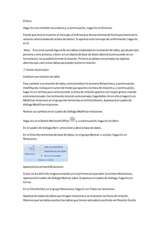 O bien, 
Haga clic con el botón secundario y, a continuación, haga clic en Eliminar. 
Puede que Access muestre el mensaje ¿Confirma que desea eliminar de forma permanente la 
relación seleccionada de la base de datos?. Si aparece este mensaje de confirmación, haga clic 
en Sí. 
Nota Si se está usando alguna de las tablas empleadas en la relación de tabla, quizás por otra 
persona u otro proceso, o bien, en un objeto de base de datos abierto (como puede ser un 
formulario), no se podrá eliminar la relación. Primero se deben cerrar todos los objetos 
abiertos que usen estas tablas para poder quitar la relación. 
Volver al principio 
Cambiar una relación de tabla 
Para cambiar una relación de tabla, selecciónela en la ventana Relaciones y, a continuación, 
modifíquela. Coloque el cursor de modo que apunte a la línea de relación y, a continuación, 
haga clic en la línea para seleccionarla. La línea de relación aparece con mayor grosor cuando 
está seleccionada. Con la línea de relación seleccionada, haga doble clic en ella o haga clic en 
Modificar relaciones en el grupo Herramientas en la ficha Diseño. Aparecerá el cuadro de 
diálogo Modificar relaciones. 
Realice sus cambios en el cuadro de diálogo Modificar relaciones 
Haga clic en el Botón Microsoft Office y, a continuación, haga clic en Abrir. 
En el cuadro de diálogo Abrir, seleccione y abra la base de datos. 
En la ficha Herramientas de base de datos, en el grupo Mostrar u ocultar, haga clic en 
Relaciones. 
Aparecerá la ventana Relaciones. 
Si aún no ha definido ninguna relación y es la primera vez que abre la ventana Relaciones, 
aparecerá el cuadro de diálogo Mostrar tabla. Si aparece el cuadro de diálogo, haga clic en 
Cerrar. 
En la ficha Diseño, en el grupo Relaciones, haga clic en Todas las relaciones. 
Aparecerán todas las tablas que tengan relaciones y se muestran las líneas de relación. 
Observe que las tablas ocultas (las tablas que tienen activada la casilla de verificación Oculto 
 