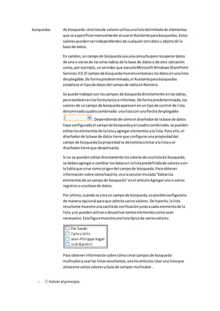 búsquedas de búsqueda. Una lista de valores utiliza una lista delimitada de elementos 
que se especifican manualmente al usar el Asistente para búsquedas. Estos 
valores pueden ser independientes de cualquier otro dato u objeto de la 
base de datos. 
En cambio, un campo de búsqueda usa una consulta para recuperar datos 
de una o varias de las otras tablas de la base de datos o de otra ubicación 
como, por ejemplo, un servidor que ejecute Microsoft Windows SharePoint 
Services 3.0. El campo de búsqueda muestra entonces los datos en una lista 
desplegable. De forma predeterminada, el Asistente para búsquedas 
establece el tipo de datos del campo de tabla en Número. 
Se puede trabajar con los campos de búsqueda directamente en las tablas, 
pero también en los formularios e informes. De forma predeterminada, los 
valores de un campo de búsqueda aparecen en un tipo de control de l ista 
denominado cuadro combinado: una lista con una flecha desplegable: 
. Dependiendo de cómo el diseñador de la base de datos 
haya configurado el campo de búsqueda y el cuadro combinado, se pueden 
editar los elementos de la lista y agregar elementos a la lista. Para ello, el 
diseñador de la base de datos tiene que configurar una propiedad del 
campo de búsqueda (la propiedad se denomina Limitar a la lista y el 
diseñador tiene que desactivarla). 
Si no se pueden editar directamente los valores de una lista de búsqueda, 
se deben agregar o cambiar los datos en la lista predefinida de valores o en 
la tabla que sirve como origen del campo de búsqueda. Para obtener 
información sobre cómo hacerlo, vea la sección titulada "Editar los 
elementos de un campo de búsqueda" en el artículo Agregar uno o varios 
registros a una base de datos. 
Por último, cuando se crea un campo de búsqueda, es posible configurarlo 
de manera opcional para que admita varios valores. De hacerlo, la lista 
resultante muestra una casilla de verificación junto a cada elemento de la 
lista, y se pueden activar o desactivar tantos elementos como sean 
necesarios. Esta figura muestra una lista típica de varios valores: 
Para obtener información sobre cómo crear campos de búsqueda 
multivalor y usar las listas resultantes, vea los artículos Usar una lista que 
almacene varios valores y Guía de campos multivalor. . 
Volver al principio 
 