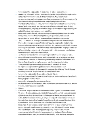 Cómo afectan las propiedades de los campos de tabla a la actualización 
Lea esta sección si es la primera vez que utiliza Access o no está familiarizado con los 
conceptos relativos a las bases de datos relacionales. No puede realizar 
correctamente actualizaciones a gran escala a menos que entienda cómo afectan a la 
actualización las propiedades definidas para los campos de una tabla. 
Cuando diseñe una base de datos, normalmente comenzará diseñando una o varias 
tablas. Tendrá que decidir qué tipos de datos debe contener cada tabla, definir 
claves principales (campos que identifican inequívocamente cada registro o fila) para 
cada tabla y crear las relaciones entre las tablas. 
Como parte de ese proceso, definirá las propiedades de los campos de cada tabla. 
Por ejemplo, puede definir un campo Texto para que no acepte más de 50 
caracteres, y un campo Número para que sólo acepte valores monetarios. 
Nota La mayoría de las propiedades de los campos se definen mediante la vista 
Diseño. Sin embargo, puede definir también algunas propiedades mediante los 
comandos de los grupos de la cinta de opciones. Por ejemplo, puede definir formatos 
visuales para los campos Texto y Memo mediante los comandos del grupo Fuente en 
la ficha Inicio. Para obtener más información sobre estos comandos, vea el artículo 
Dar formato a los datos en filas y columnas. 
Mostrar cómo se definen o cambian las propiedades de un campo de tabla. 
Access ofrece ahora dos formas de ver las propiedades de un campo de una tabla. 
Puede usar los controles de la ficha Hoja de datos o puede abrir la tabla en la vista 
Diseño. A continuación se explica cómo se usan los dos procedimientos. 
Ver propiedades de tabla usando comandos en la ficha Hoja de datos 
En el panel de exploración, haga doble clic en la tabla que desee usar. 
Haga clic en la ficha Hoja de datos y utilice los comandos del grupo Tipo de datos y 
formato para ver las propiedades de cada campo de la tabla. 
Cómo ver las propiedades de una tabla en la vista Diseño 
En el panel de exploración, haga clic con el botón secundario del mouse (ratón) en la 
tabla y haga clic en Vista Diseño. 
Access abre la tabla en la cuadrícula de diseño. 
En la parte inferior de la cuadrícula, bajo Propiedades del campo, haga clic en la ficha 
General, si aún no está seleccionada. 
O bien, 
Para ver las propiedades de un campo de búsqueda, haga clic en la ficha Búsqueda. 
Un campo de búsqueda es un campo de tabla que utiliza una lista preestablecida de 
valores o una consulta que recupera valores de una o varias tablas de una base de 
datos. De forma predeterminada, el campo de búsqueda presenta esos valores en 
forma de lista. Según cómo haya definido el campo de búsqueda el diseñador de la 
base de datos, puede seleccionar uno o varios elementos de esa lista. 
Los campos de búsqueda suelen provocar confusión en los usuarios nuevos de 
Access, porque la lista de elementos aparece en una ubicación (la lista que Access 
crea a partir de los datos del campo de búsqueda), pero los datos pueden 
encontrarse en otra ubicación (la tabla que contiene los datos). Recuerde que 
cuando actualice los datos de un campo de búsqueda, debe actualizar la tabla de 
 