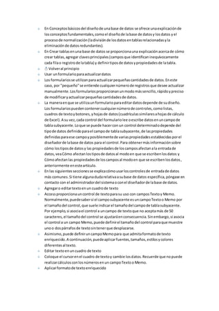 En Conceptos básicos del diseño de una base de datos se ofrece una explicación de 
los conceptos fundamentales, como el diseño de la base de datos y los datos y el 
proceso de normalización (la división de los datos en tablas relacionadas y la 
eliminación de datos redundantes). 
En Crear tablas en una base de datos se proporciona una explicación acerca de cómo 
crear tablas, agregar claves principales (campos que identifican inequívocamente 
cada fila o registro de la tabla) y definir tipos de datos y propiedades de la tabla. 
Volver al principio 
Usar un formulario para actualizar datos 
Los formularios se utilizan para actualizar pequeñas cantidades de datos. En este 
caso, por "pequeño" se entiende cualquier número de registros que desee actualizar 
manualmente. Los formularios proporcionan un modo más sencillo, rápido y preciso 
de modificar y actualizar pequeñas cantidades de datos. 
La manera en que se utiliza un formulario para editar datos depende de su diseño. 
Los formularios pueden contener cualquier número de controles, como listas, 
cuadros de texto y botones, y hojas de datos (cuadrículas similares a hojas de cálculo 
de Excel). A su vez, cada control del formulario lee o escribe datos en un campo de 
tabla subyacente. Lo que se puede hacer con un control determinado depende del 
tipo de datos definido para el campo de tabla subyacente, de las propiedades 
definidas para ese campo y posiblemente de varias propiedades establecidas por el 
diseñador de la base de datos para el control. Para obtener más información sobre 
cómo los tipos de datos y las propiedades de los campos afectan a la entrada de 
datos, vea Cómo afectan los tipos de datos al modo en que se escriben los datos y 
Cómo afectan las propiedades de los campos al modo en que se escriben los datos , 
anteriormente en este artículo. 
En las siguientes secciones se explica cómo usar los controles de entrada de datos 
más comunes. Si tiene alguna duda relativa a su base de datos específica, póngase en 
contacto con el administrador del sistema o con el diseñador de la base de datos. 
Agregar o editar texto en un cuadro de texto 
Access proporciona un control de texto para su uso con campos Texto y Memo. 
Normalmente, puede saber si el campo subyacente es un campo Texto o Memo por 
el tamaño del control, que suele indicar el tamaño del campo de tabla subyacente. 
Por ejemplo, si asocia el control a un campo de texto que no acepta más de 50 
caracteres, el tamaño del control se ajustará en consecuencia. Sin embargo, si asocia 
el control a un campo Memo, puede definir el tamaño del control para que muestre 
uno o dos párrafos de texto sin tener que desplazarse. 
Asimismo, puede definir un campo Memo para que admita formato de texto 
enriquecido. A continuación, puede aplicar fuentes, tamaños, estilos y colores 
diferentes al texto. 
Editar texto en un cuadro de texto 
Coloque el cursor en el cuadro de texto y cambie los datos. Recuerde que no puede 
realizar cálculos con los números en un campo Texto o Memo. 
Aplicar formato de texto enriquecido 
 
