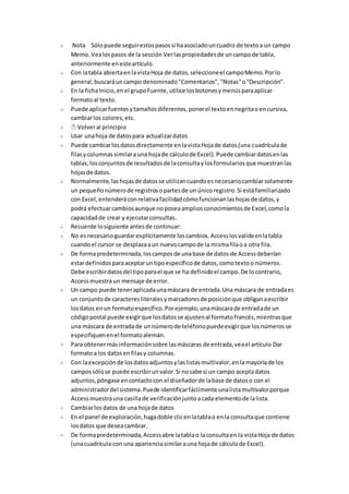 Nota Sólo puede seguir estos pasos si ha asociado un cuadro de texto a un campo 
Memo. Vea los pasos de la sección Ver las propiedades de un campo de tabla, 
anteriormente en este artículo. 
Con la tabla abierta en la vista Hoja de datos, seleccione el campo Memo. Por lo 
general, buscará un campo denominado "Comentarios", "Notas" o "Descripción". 
En la ficha Inicio, en el grupo Fuente, utilice los botones y menús para aplicar 
formato al texto. 
Puede aplicar fuentes y tamaños diferentes, poner el texto en negrita o en cursiva, 
cambiar los colores, etc. 
Volver al principio 
Usar una hoja de datos para actualizar datos 
Puede cambiar los datos directamente en la vista Hoja de datos (una cuadrícula de 
filas y columnas similar a una hoja de cálculo de Excel). Puede cambiar datos en las 
tablas, los conjuntos de resultados de la consulta y los formularios que muestran las 
hojas de datos. 
Normalmente, las hojas de datos se utilizan cuando es necesario cambiar solamente 
un pequeño número de registros o partes de un único registro. Si está familiarizado 
con Excel, entenderá con relativa facilidad cómo funcionan las hojas de datos, y 
podrá efectuar cambios aunque no posea amplios conocimientos de Excel, como la 
capacidad de crear y ejecutar consultas. 
Recuerde lo siguiente antes de continuar: 
No es necesario guardar explícitamente los cambios. Access los valida en la tabla 
cuando el cursor se desplaza a un nuevo campo de la misma fila o a otra fila. 
De forma predeterminada, los campos de una base de datos de Access deberían 
estar definidos para aceptar un tipo específico de datos, como texto o números. 
Debe escribir datos del tipo para el que se ha definido el campo. De lo contrario, 
Access muestra un mensaje de error. 
Un campo puede tener aplicada una máscara de entrada. Una máscara de entrada es 
un conjunto de caracteres literales y marcadores de posición que obligan a escribir 
los datos en un formato específico. Por ejemplo, una máscara de entrada de un 
código postal puede exigir que los datos se ajusten al formato francés, mientras que 
una máscara de entrada de un número de teléfono puede exigir que los números se 
especifiquen en el formato alemán. 
Para obtener más información sobre las máscaras de entrada, vea el artículo Dar 
formato a los datos en filas y columnas. 
Con la excepción de los datos adjuntos y las listas multivalor, en la mayoría de los 
campos sólo se puede escribir un valor. Si no sabe si un campo acepta datos 
adjuntos, póngase en contacto con el diseñador de la base de datos o con el 
administrador del sistema. Puede identificar fácilmente una lista multivalor porque 
Access muestra una casilla de verificación junto a cada elemento de la lista. 
Cambiar los datos de una hoja de datos 
En el panel de exploración, haga doble clic en la tabla o en la consulta que contiene 
los datos que desea cambiar. 
De forma predeterminada, Access abre la tabla o la consulta en la vista Hoja de datos 
(una cuadrícula con una apariencia similar a una hoja de cálculo de Excel). 
 