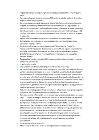Haga clic o coloque el foco en el primer campo que desea cambiar y modifique los 
datos. 
Para pasar al campo siguiente, presione TAB, utilice una de las teclas de dirección o 
haga clic en el campo siguiente. 
De forma predeterminada, al presionar la tecla TAB, Access utiliza la configuración 
regional de Windows para determinar si el cursor se mueve a la izquierda o a la 
derecha. Si el equipo está configurado para usar un idioma que se lee de izquierda a 
derecha, el cursor se mueve a la derecha al presionar la tecla TAB. Si el equipo está 
configurado para un idioma que se lee de derecha a izquierda, el cursor se mueve a 
la izquierda. 
Aplicar formato de texto enriquecido a los datos de un campo Memo 
Con la tabla o los resultados de la consulta abiertos en la vista Hoja de datos, 
seleccione el campo Memo. 
Por lo general, buscará un campo denominado "Comentarios", "Notas" o 
"Descripción". Si no es capaz de encontrar el campo Memo, siga los pasos descritos 
en Ver las propiedades de un campo de tabla, anteriormente en este artículo. 
En la ficha Inicio, en el grupo Fuente, utilice los botones y menús para aplicar 
formato al texto. 
Puede aplicar fuentes y tamaños diferentes, poner el texto en negrita o en cursiva, 
cambiar los colores, etc. 
Volver al principio 
Usar una consulta de actualización para cambiar datos existentes 
Las consultas de actualización sirven para agregar, cambiar o eliminar parte de uno o 
varios registros existentes (pero no todo el registro). Las consultas de actualización 
son una especie de cuadro de diálogo Buscar y reemplazar avanzado. Se especifica 
un criterio de selección (el equivalente aproximado de una cadena de búsqueda) y un 
criterio de actualización (el equivalente aproximado de una cadena de sustitución). A 
diferencia del cuadro de diálogo, las consultas de actualización pueden aceptar 
varios criterios, permiten actualizar un gran número de registros a la vez y permiten 
cambiar registros en varias tablas. 
Recuerde que no se pueden utilizar consultas de actualización para agregar registros 
completos. Para ello, se utiliza una consulta de datos anexados. 
Para obtener más información, vea el artículo Crear una consulta de datos anexados. 
Nota La forma más segura de usar una consulta de actualización es crear primero 
una consulta de selección que pruebe los criterios de selección. Suponga, por 
ejemplo, que desea actualizar una serie de campos Sí/No de No a Sí para un cliente 
determinado. Para ello, agrega criterios a la consulta de selección hasta que se 
obtienen los registros No de ese cliente. Cuando está seguro de que dispone de los 
registros correctos, convierte la consulta de selección en una consulta de 
actualización, especifica los criterios de actualización y ejecuta la consulta para 
actualizar los valores seleccionados. En los pasos de esta sección se explica cómo 
crear una consulta de selección y después convertirla en una consulta de 
actualización. 
Crear una consulta de selección 
Abra la base de datos que contiene los registros que desea actualizar. 
 