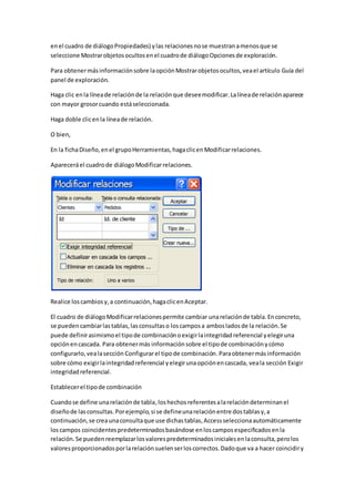 en el cuadro de diálogo Propiedades) y las relaciones no se muestran a menos que se 
seleccione Mostrar objetos ocultos en el cuadro de diálogo Opciones de exploración. 
Para obtener más información sobre la opción Mostrar objetos ocultos, vea el artículo Guía del 
panel de exploración. 
Haga clic en la línea de relación de la relación que desee modificar. La línea de relación aparece 
con mayor grosor cuando está seleccionada. 
Haga doble clic en la línea de relación. 
O bien, 
En la ficha Diseño, en el grupo Herramientas, haga clic en Modificar relaciones. 
Aparecerá el cuadro de diálogo Modificar relaciones. 
Realice los cambios y, a continuación, haga clic en Aceptar. 
El cuadro de diálogo Modificar relaciones permite cambiar una relación de tabla. En concreto, 
se pueden cambiar las tablas, las consultas o los campos a ambos lados de la relación. Se 
puede definir asimismo el tipo de combinación o exigir la integridad referencial y elegir una 
opción en cascada. Para obtener más información sobre el tipo de combinación y cómo 
configurarlo, vea la sección Configurar el tipo de combinación. Para obtener más información 
sobre cómo exigir la integridad referencial y elegir una opción en cascada, vea la sección Exigir 
integridad referencial. 
Establecer el tipo de combinación 
Cuando se define una relación de tabla, los hechos referentes a la relación determinan el 
diseño de las consultas. Por ejemplo, si se define una relación entre dos tablas y, a 
continuación, se crea una consulta que use dichas tablas, Access selecciona automáticamente 
los campos coincidentes predeterminados basándose en los campos especificados en la 
relación. Se pueden reemplazar los valores predeterminados iniciales en la consulta, pero los 
valores proporcionados por la relación suelen ser los correctos. Dado que va a hacer coincidir y 
 