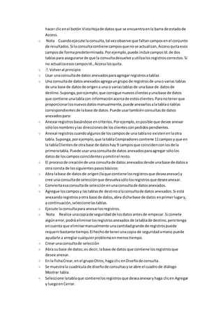hacer clic en el botón Vista Hoja de datos que se encuentra en la barra de estado de 
Access. 
Nota Cuando ejecute la consulta, tal vez observe que faltan campos en el conjunto 
de resultados. Si la consulta contiene campos que no se actualizan, Access quita esos 
campos de forma predeterminada. Por ejemplo, puede incluir campos Id. de dos 
tablas para asegurarse de que la consulta devuelve y utiliza los registros correctos. Si 
no actualiza esos campos Id., Access los quita. 
Volver al principio 
Usar una consulta de datos anexados para agregar registros a tablas 
Una consulta de datos anexados agrega un grupo de registros de una o varias tablas 
de una base de datos de origen a una o varias tablas de una base de datos de 
destino. Suponga, por ejemplo, que consigue nuevos clientes y una base de datos 
que contiene una tabla con información acerca de estos clientes. Para no tener que 
proporcionar los nuevos datos manualmente, puede anexarlos a la tabla o tablas 
correspondientes de la base de datos. Puede usar también consultas de datos 
anexados para: 
Anexar registros basándose en criterios. Por ejemplo, es posible que desee anexar 
sólo los nombres y las direcciones de los clientes con pedidos pendientes. 
Anexar registros cuando algunos de los campos de una tabla no existen en la otra 
tabla. Suponga, por ejemplo, que la tabla Compradores contiene 11 campos y que en 
la tabla Clientes de otra base de datos hay 9 campos que coinciden con los de la 
primera tabla. Puede usar una consulta de datos anexados para agregar sólo los 
datos de los campos coincidentes y omitir el resto. 
El proceso de creación de una consulta de datos anexados desde una base de datos a 
otra consta de los siguientes pasos básicos: 
Abra la base de datos de origen (la que contiene los registros que desea anexar) y 
cree una consulta de selección que devuelva sólo los registros que desee anexar. 
Convierta esa consulta de selección en una consulta de datos anexados. 
Agregue los campos y las tablas de destino a la consulta de datos anexados. Si está 
anexando registros a otra base de datos, abra dicha base de datos en primer lugar y, 
a continuación, seleccione las tablas. 
Ejecute la consulta para anexar los registros. 
Nota Realice una copia de seguridad de los datos antes de empezar. Si comete 
algún error, podrá eliminar los registros anexados de la tabla de destino, pero tenga 
en cuenta que eliminar manualmente una cantidad grande de registros puede 
requerir bastante tiempo. El hecho de tener una copia de seguridad a mano puede 
ayudarle a arreglar cualquier problema en menos tiempo. 
Crear una consulta de selección 
Abra su base de datos; es decir, la base de datos que contiene los registros que 
desee anexar. 
En la ficha Crear, en el grupo Otros, haga clic en Diseño de consulta. 
Se muestra la cuadrícula de diseño de consultas y se abre el cuadro de diálogo 
Mostrar tabla. 
Seleccione la tabla que contiene los registros que desea anexar y haga clic en Agregar 
y luego en Cerrar. 
 