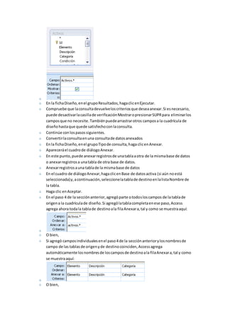 En la ficha Diseño, en el grupo Resultados, haga clic en Ejecutar. 
Compruebe que la consulta devuelve los criterios que desea anexar. Si es necesario, 
puede desactivar la casilla de verificación Mostrar o presionar SUPR para eliminar los 
campos que no necesite. También puede arrastrar otros campos a la cuadrícula de 
diseño hasta que quede satisfecho con la consulta. 
Continúe con los pasos siguientes. 
Convertir la consulta en una consulta de datos anexados 
En la ficha Diseño, en el grupo Tipo de consulta, haga clic en Anexar. 
Aparecerá el cuadro de diálogo Anexar. 
En este punto, puede anexar registros de una tabla a otra de la misma base de datos 
o anexar registros a una tabla de otra base de datos. 
Anexar registros a una tabla de la misma base de datos 
En el cuadro de diálogo Anexar, haga clic en Base de datos activa (si aún no está 
seleccionada) y, a continuación, seleccione la tabla de destino en la lista Nombre de 
la tabla. 
Haga clic en Aceptar. 
En el paso 4 de la sección anterior, agregó parte o todos los campos de la tabla de 
origen a la cuadrícula de diseño. Si agregó la tabla completa en ese paso, Access 
agrega ahora toda la tabla de destino a la fila Anexar a, tal y como se muestra aquí: 
O bien, 
Si agregó campos individuales en el paso 4 de la sección anterior y los nombres de 
campo de las tablas de origen y de destino coinciden, Access agrega 
automáticamente los nombres de los campos de destino a la fila Anexar a, tal y como 
se muestra aquí: 
O bien, 
 