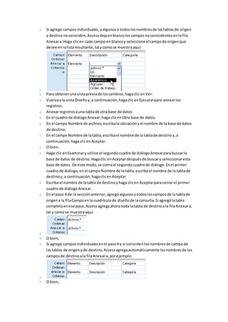 Si agregó campos individuales, y algunos o todos los nombres de las tablas de origen 
y destino no coinciden, Access deja en blanco los campos no coincidentes en la fila 
Anexar a. Haga clic en cada campo en blanco y seleccione el campo de origen que 
desee en la lista resultante, tal y como se muestra aquí: 
Para obtener una vista previa de los cambios, haga clic en Ver. 
Vuelva a la vista Diseño y, a continuación, haga clic en Ejecutar para anexar los 
registros. 
Anexar registros a una tabla de otra base de datos 
En el cuadro de diálogo Anexar, haga clic en Otra base de datos. 
En el campo Nombre de archivo, escriba la ubicación y el nombre de la base de datos 
de destino. 
En el campo Nombre de la tabla, escriba el nombre de la tabla de destino y, a 
continuación, haga clic en Aceptar. 
O bien, 
Haga clic en Examinar y utilice el segundo cuadro de diálogo Anexar para buscar la 
base de datos de destino. Haga clic en Aceptar después de buscar y seleccionar esta 
base de datos. De este modo, se cierra el segundo cuadro de diálogo. En el primer 
cuadro de diálogo, en el campo Nombre de la tabla, escriba el nombre de la tabla de 
destino y, a continuación, haga clic en Aceptar. 
Escriba el nombre de la tabla de destino y haga clic en Aceptar para cerrar el primer 
cuadro de diálogo Anexar. 
En el paso 4 de la sección anterior, agregó algunos o todos los campos de la tabla de 
origen a la fila Campo en la cuadrícula de diseño de la consulta. Si agregó la tabla 
completa en ese paso, Access agrega ahora toda la tabla de destino a la fila Anexar a, 
tal y como se muestra aquí: 
O bien, 
Si agregó campos individuales en el paso 4 y si coinciden los nombres de campo de 
las tablas de origen y de destino, Access agrega automáticamente los nombres de los 
campos de destino a la fila Anexar a, por ejemplo: 
O bien, 
 