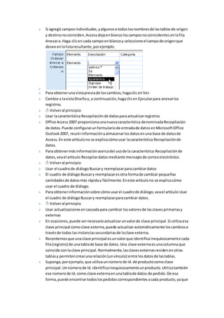 Si agregó campos individuales, y algunos o todos los nombres de las tablas de origen 
y destino no coinciden, Access deja en blanco los campos no coincidentes en la fila 
Anexar a. Haga clic en cada campo en blanco y seleccione el campo de origen que 
desee en la lista resultante, por ejemplo: 
Para obtener una vista previa de los cambios, haga clic en Ver. 
Cambie a la vista Diseño y, a continuación, haga clic en Ejecutar para anexar los 
registros. 
Volver al principio 
Usar la característica Recopilación de datos para actualizar registros 
Office Access 2007 proporciona una nueva característica denominada Recopilación 
de datos. Puede configurar un formulario de entrada de datos en Microsoft Office 
Outlook 2007, reunir información y almacenar los datos en una base de datos de 
Access. En este artículo no se explica cómo usar la característica Recopilación de 
datos. 
Para obtener más información acerca del uso de la característica Recopilación de 
datos, vea el artículo Recopilar datos mediante mensajes de correo electrónico. 
Volver al principio 
Usar el cuadro de diálogo Buscar y reemplazar para cambiar datos 
El cuadro de diálogo Buscar y reemplazar es otra forma de cambiar pequeñas 
cantidades de datos más rápida y fácilmente. En este artículo no se explica cómo 
usar el cuadro de diálogo. 
Para obtener información sobre cómo usar el cuadro de diálogo, vea el artículo Usar 
el cuadro de diálogo Buscar y reemplazar para cambiar datos. 
Volver al principio 
Usar actualizaciones en cascada para cambiar los valores de las claves primarias y 
externas 
En ocasiones, puede ser necesario actualizar un valor de clave principal. Si utiliza esa 
clave principal como clave externa, puede actualizar automáticamente los cambios a 
través de todas las instancias secundarias de la clave externa. 
Recordemos que una clave principal es un valor que identifica inequívocamente cada 
fila (registro) de una tabla de base de datos. Una clave externa es una columna que 
coincide con la clave principal. Normalmente, las claves externas residen en otras 
tablas y permiten crear una relación (un vínculo) entre los datos de las tablas. 
Suponga, por ejemplo, que utiliza un número de Id. de producto como clave 
principal. Un número de Id. identifica inequívocamente un producto. Utiliza también 
ese número de Id. como clave externa en una tabla de datos de pedido. De esa 
forma, puede encontrar todos los pedidos correspondientes a cada producto, ya que 
 