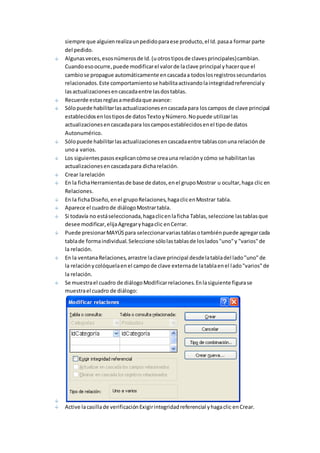 siempre que alguien realiza un pedido para ese producto, el Id. pasa a formar parte 
del pedido. 
Algunas veces, esos números de Id. (u otros tipos de claves principales) cambian. 
Cuando eso ocurre, puede modificar el valor de la clave principal y hacer que el 
cambio se propague automáticamente en cascada a todos los registros secundarios 
relacionados. Este comportamiento se habilita activando la integridad referencial y 
las actualizaciones en cascada entre las dos tablas. 
Recuerde estas reglas a medida que avance: 
Sólo puede habilitar las actualizaciones en cascada para los campos de clave principal 
establecidos en los tipos de datos Texto y Número. No puede utilizar las 
actualizaciones en cascada para los campos establecidos en el tipo de datos 
Autonumérico. 
Sólo puede habilitar las actualizaciones en cascada entre tablas con una relación de 
uno a varios. 
Los siguientes pasos explican cómo se crea una relación y cómo se habilitan las 
actualizaciones en cascada para dicha relación. 
Crear la relación 
En la ficha Herramientas de base de datos, en el grupo Mostrar u ocultar, haga clic en 
Relaciones. 
En la ficha Diseño, en el grupo Relaciones, haga clic en Mostrar tabla. 
Aparece el cuadro de diálogo Mostrar tabla. 
Si todavía no está seleccionada, haga clic en la ficha Tablas, seleccione las tablas que 
desee modificar, elija Agregar y haga clic en Cerrar. 
Puede presionar MAYÚS para seleccionar varias tablas o también puede agregar cada 
tabla de forma individual. Seleccione sólo las tablas de los lados "uno" y "varios" de 
la relación. 
En la ventana Relaciones, arrastre la clave principal desde la tabla del lado "uno" de 
la relación y colóquela en el campo de clave externa de la tabla en el lado "varios" de 
la relación. 
Se muestra el cuadro de diálogo Modificar relaciones. En la siguiente figura se 
muestra el cuadro de diálogo: 
Active la casilla de verificación Exigir integridad referencial y haga clic en Crear. 
 