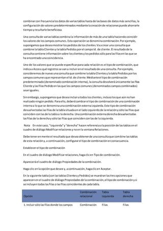 combinar con frecuencia los datos de varias tablas hasta de las bases de datos más sencillas, la 
configuración de valores predeterminados mediante la creación de relaciones puede ahorrarle 
tiempo y resultarle beneficiosa. 
Una consulta de varias tablas combina la información de más de una tabla haciendo coincidir 
los valores de los campos comunes. Esta operación se denomina combinación. Por ejemplo, 
supongamos que desea mostrar los pedidos de los clientes. Va a crear una consulta que 
combine la tabla Clientes y la tabla Pedidos por el campo Id. de cliente. El resultado de la 
consulta contiene información sobre los clientes y los pedidos sólo para las filas en las que se 
ha encontrado una coincidencia. 
Uno de los valores que se puede especificar para cada relación es el tipo de combinación, que 
indica a Access qué registros se van a incluir en el resultado de una consulta. Por ejemplo, 
consideremos de nuevo una consulta que combine la tabla Clientes y la tabla Pedidos por los 
campos comunes que representan el Id. de cliente. Mediante el tipo de combinación 
predeterminado (denominado combinación interna), la consulta devolverá únicamente las filas 
Cliente y las filas Pedido en las que los campos comunes (denominados campos combinados) 
sean iguales. 
Sin embargo, supongamos que desea incluir a todos los clientes, incluso los que aún no han 
realizado ningún pedido. Para ello, deberá cambiar el tipo de combinación de una combinación 
interna a lo que se denomina una combinación externa izquierda. Este tipo de combinación 
devuelve todas las filas de la tabla situada en el lado izquierdo de la relación y sólo las filas que 
coinciden con las de la tabla a la derecha. Una combinación externa derecha devuelve todas 
las filas de la derecha y sólo las filas que coinciden con las de la izquierda. 
Nota En este caso, "izquierda" y "derecha" hacen referencia a la posición de las tablas en el 
cuadro de diálogo Modificar relaciones y no en la ventana Relaciones. 
Debe tener en mente el resultado que desea obtener de una consulta que combine las tablas 
de esta relación y, a continuación, configurar el tipo de combinación en consecuencia. 
Establecer el tipo de combinación 
En el cuadro de diálogo Modificar relaciones, haga clic en Tipo de combinación. 
Aparecerá el cuadro de diálogo Propiedades de la combinación. 
Haga clic en la opción que desee y, a continuación, haga clic en Aceptar. 
En la siguiente tabla (con las tablas Clientes y Pedidos) se muestran las tres opciones que 
aparecen en el cuadro de diálogo Propiedades de la combinación, el tipo de combinación y si 
se incluyen todas las filas o las filas coincidentes de cada tabla. 
Opción 
Combinación 
relacional 
Tabla 
izquierda 
Tabla 
derecha 
1. Incluir sólo las filas donde los campos Combinación Filas Filas 
 