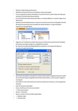 Realice el siguiente grupo de pasos. 
Habilitar las actualizaciones en cascada en claves principales 
Si no ha seguido los pasos indicados en la sección anterior, abra la base de datos que 
contiene la relación que desea cambiar. 
En la ficha Herramientas de base de datos, en el grupo Mostrar u ocultar, haga clic en 
Relaciones. 
Aparece la ventana Relaciones en la que se muestran las uniones (indicadas en forma 
de líneas de conexión) entre las tablas de la base de datos. La siguiente figura 
muestra una relación típica: 
Haga clic con el botón secundario del mouse en la línea de conexión entre las tablas 
principal y secundaria y haga clic en Modificar relación. 
Se muestra el cuadro de diálogo Modificar relaciones. En la siguiente figura se 
muestra el cuadro de diálogo: 
Seleccione Actualizar en cascada los campos relacionados, asegúrese de que la casilla 
de verificación Exigir integridad referencial esté activada y, a continuación, haga clic 
en Aceptar. 
Para obtener más información acerca de la creación de relaciones, vea los siguientes 
artículos: 
Guía de relaciones de tablas 
Crear, modificar o eliminar una relación 
Volver al principio 
Access > Consultas 
Buscar, ocultar o eliminar datos duplicados 
Mostrar todo 
Ocultar todo 
 
