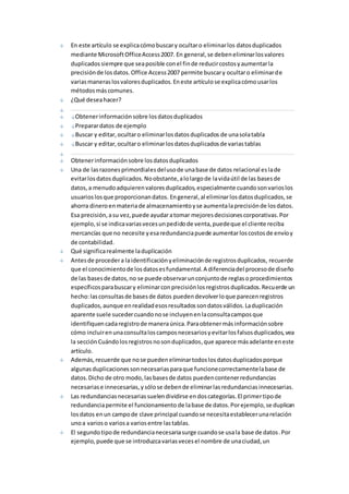En este artículo se explica cómo buscar y ocultar o eliminar los datos duplicados 
mediante Microsoft Office Access 2007. En general, se deben eliminar los valores 
duplicados siempre que sea posible con el fin de reducir costos y aumentar la 
precisión de los datos. Office Access 2007 permite buscar y ocultar o eliminar de 
varias maneras los valores duplicados. En este artículo se explica cómo usar los 
métodos más comunes. 
¿Qué desea hacer? 
Obtener información sobre los datos duplicados 
Preparar datos de ejemplo 
Buscar y editar, ocultar o eliminar los datos duplicados de una sola tabla 
Buscar y editar, ocultar o eliminar los datos duplicados de varias tablas 
Obtener información sobre los datos duplicados 
Una de las razones primordiales del uso de una base de datos relacional es la de 
evitar los datos duplicados. No obstante, a lo largo de la vida útil de las bases de 
datos, a menudo adquieren valores duplicados, especialmente cuando son varios los 
usuarios los que proporcionan datos. En general, al eliminar los datos duplicados, se 
ahorra dinero en materia de almacenamiento y se aumenta la precisión de los datos. 
Esa precisión, a su vez, puede ayudar a tomar mejores decisiones corporativas. Por 
ejemplo, si se indica varias veces un pedido de venta, puede que el cliente reciba 
mercancías que no necesite y esa redundancia puede aumentar los costos de envío y 
de contabilidad. 
Qué significa realmente la duplicación 
Antes de proceder a la identificación y eliminación de registros duplicados, recuerde 
que el conocimiento de los datos es fundamental. A diferencia del proceso de diseño 
de las bases de datos, no se puede observar un conjunto de reglas o procedimientos 
específicos para buscar y eliminar con precisión los registros duplicados. Recuerde un 
hecho: las consultas de bases de datos pueden devolver lo que parecen registros 
duplicados, aunque en realidad esos resultados son datos válidos. La duplicación 
aparente suele suceder cuando no se incluyen en la consulta campos que 
identifiquen cada registro de manera única. Para obtener más información sobre 
cómo incluir en una consulta los campos necesarios y evitar los falsos duplicados, vea 
la sección Cuándo los registros no son duplicados, que aparece más adelante en este 
artículo. 
Además, recuerde que no se pueden eliminar todos los datos duplicados porque 
algunas duplicaciones son necesarias para que funcione correctamente la base de 
datos. Dicho de otro modo, las bases de datos pueden contener redundancias 
necesarias e innecesarias, y sólo se deben de eliminar las redundancias innecesarias. 
Las redundancias necesarias suelen dividirse en dos categorías. El primer tipo de 
redundancia permite el funcionamiento de la base de datos. Por ejemplo, se duplican 
los datos en un campo de clave principal cuando se necesita establecer una relación 
uno a varios o varios a varios entre las tablas. 
El segundo tipo de redundancia necesaria surge cuando se usa la base de datos . Por 
ejemplo, puede que se introduzca varias veces el nombre de una ciudad, un 
 