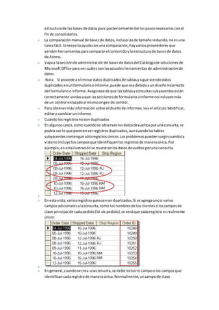 estructura de las bases de datos para posteriormente dar los pasos necesarios con el 
fin de consolidarlos. 
La comparación manual de bases de datos, incluso las de tamaño reducido, no es una 
tarea fácil. Si necesita ayuda con una comparación, hay varios proveedores que 
venden herramientas para comparar el contenido y la estructura de bases de datos 
de Access. 
Vaya a la sección de administración de bases de datos del Catálogo de soluciones de 
Microsoft Office para ver cuáles son las actuales herramientas de administración de 
datos. 
Nota Si procede a eliminar datos duplicados de tablas y sigue viendo datos 
duplicados en un formulario o informe, puede que sea debido a un diseño incorrecto 
del formulario o informe. Asegúrese de que las tablas y consultas subyacentes están 
correctamente unidas y que las secciones de formulario o informe no incluyen más 
de un control enlazado al mismo origen de control. 
Para obtener más información sobre el diseño de informes, vea el artículo Modificar, 
editar o cambiar un informe. 
Cuándo los registros no son duplicados 
En algunos casos, como cuando se observan los datos devueltos por una consulta, se 
podría ver lo que parecen ser registros duplicados, aun cuando las tablas 
subyacentes contengan sólo registros únicos. Los problemas pueden surgir cuando la 
vista no incluye los campos que identifiquen los registros de manera única. Por 
ejemplo, en esta ilustración se muestran los datos devueltos por una consulta. 
En esta vista, varios registros parecen ser duplicados. Si se agrega uno o varios 
campos adicionales a la consulta, como los nombres de los clientes o los campos de 
clave principal de cada pedido (Id. de pedido), se verá que cada registro es realmente 
único: 
En general, cuando se crea una consulta, se debe incluir el campo o los campos que 
identifican cada registro de manera única. Normalmente, un campo de clave 
 