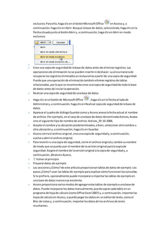 exclusivo. Para ello, haga clic en el botón Microsoft Office en Access y, a 
continuación, haga clic en Abrir. Busque la base de datos, selecciónela, haga clic en la 
flecha situada junto al botón Abrir y, a continuación, haga clic en Abrir en modo 
exclusivo. 
Cree una copia de seguridad de la base de datos antes de eliminar registros. Las 
operaciones de eliminación no se pueden invertir ni deshacer. La única manera de 
recuperar los registros eliminados es restaurarlos a partir de una copia de seguridad. 
Puede que una operación de eliminación también elimine registros de tablas 
relacionadas, por lo que se recomienda crear una copia de seguridad de toda la base 
de datos antes de iniciar la operación. 
Realizar una copia de seguridad de una base de datos 
Haga clic en el botón de Microsoft Office , haga clic en la flecha al lado de 
Administrar y, a continuación, haga clic en Realizar copia de seguridad de la base de 
datos. 
Aparece el cuadro de diálogo Guardar como y Access anexa la fecha actual al nombre 
de archivo. Por ejemplo, en el caso de una base de datos denominada Activos, Access 
crea el siguiente tipo de nombre de archivo: Activos_29-10-2006. 
Acepte el nombre y la ubicación predeterminados, o bien, seleccione otro nombre u 
otra ubicación y, a continuación, haga clic en Guardar. 
Access cierra el archivo original, crea una copia de seguridad y, a continuación, 
vuelve a abrir el archivo original. 
Para revertir a una copia de seguridad, cierre el archivo original y cambie su nombre 
de modo que se pueda usar el nombre de la versión original para la copia de 
seguridad. Asigne el nombre de la versión original a la copia de seguridad y, a 
continuación, ábrala en Access. 
Volver al principio 
Preparar datos de ejemplo 
Las secciones ¿Cómo? de este artículo proporcionan tablas de datos de ejemplo. Los 
pasos ¿Cómo? usan las tablas de ejemplo para explicar cómo funcionan las consultas. 
Si lo prefiere, opcionalmente puede incorporar o importar las tablas de ejemplo en 
una base de datos nueva o ya existente. 
Access proporciona varios modos de agregar estas tablas de ejemplo a una base de 
datos. Puede incorporar los datos manualmente, puede copiar cada tabla en un 
programa de hoja de cálculo (como Office Excel 2007) y, a continuación, importar las 
hojas de cálculo en Access, o puede pegar los datos en un editor de texto, como el 
Bloc de notas y, a continuación, importar los datos de los archivos de texto 
resultantes. 
 