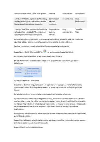 combinados de ambas tablas sean iguales. interna coincidentes coincidentes 
2. Incluir TODOS los registros de 'Clientes' y 
sólo aquellos registros de 'Pedidos' donde 
los campos combinados sean iguales. 
Combinación 
externa 
izquierda 
Todas las filas Filas 
coincidentes 
3. Incluir TODOS los registros de 'Pedidos' y 
sólo aquellos registros de 'Clientes' donde 
los campos combinados sean iguales. 
Combinación 
externa 
derecha 
Filas 
coincidentes 
Todas las 
filas 
Cuando selecciona la opción 2 ó 3, se muestra una flecha en la línea de relación. Esta flecha 
apunta al lado de la relación en el que se muestran sólo las filas coincidentes. 
Realizar cambios en el cuadro de diálogo Propiedades de la combinación 
Haga clic en el Botón Microsoft Office y, a continuación, haga clic en Abrir. 
En el cuadro de diálogo Abrir, seleccione y abra la base de datos. 
En la ficha Herramientas de base de datos, en el grupo Mostrar u ocultar, haga clic en 
Relaciones. 
Aparecerá la ventana Relaciones. 
Si aún no ha definido ninguna relación y es la primera vez que abre la ventana Relaciones, 
aparecerá el cuadro de diálogo Mostrar tabla. Si aparece el cuadro de diálogo, haga clic en 
Cerrar. 
En la ficha Diseño, en el grupo Relaciones, haga clic en Todas las relaciones. 
Aparecerán todas las tablas que tengan relaciones, mostrando las líneas de relación. Observe 
que las tablas ocultas (las tablas que tienen activada la casilla de verificación Oculto del cuadro 
de diálogo Propiedades de la tabla) y sus relaciones no se mostrarán a no ser que esté activada 
la casilla de verificación Mostrar objetos ocultos en el cuadro de diálogo Opciones de 
exploración. 
Para obtener más información sobre la opción Mostrar objetos ocultos, vea el artículo Guía del 
panel de exploración. 
Haga clic en la línea de relación de la relación que desee modificar. La línea de relación aparece 
con mayor grosor cuando está seleccionada. 
Haga doble clic en la línea de relación. 
 