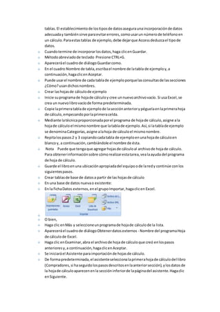 tablas. El establecimiento de los tipos de datos asegura una incorporación de datos 
adecuada y también sirve para evitar errores, como usar un número de teléfono en 
un cálculo. Para estas tablas de ejemplo, debe dejar que Access deduzca el tipo de 
datos. 
Cuando termine de incorporar los datos, haga clic en Guardar. 
Método abreviado de teclado Presione CTRL+G. 
Aparecerá el cuadro de diálogo Guardar como. 
En el cuadro Nombre de tabla, escriba el nombre de la tabla de ejemplo y, a 
continuación, haga clic en Aceptar. 
Puede usar el nombre de cada tabla de ejemplo porque las consultas de las secciones 
¿Cómo? usan dichos nombres. 
Crear las hojas de cálculo de ejemplo 
Inicie su programa de hoja de cálculo y cree un nuevo archivo vacío. Si usa Excel, se 
crea un nuevo libro vacío de forma predeterminada. 
Copie la primera tabla de ejemplo de la sección anterior y péguela en la primera hoja 
de cálculo, empezando por la primera celda. 
Mediante la técnica proporcionada por el programa de hoja de cálculo, asigne a la 
hoja de cálculo el mismo nombre que la tabla de ejemplo. Así, si la tabla de ejemplo 
se denomina Categorías, asigne a la hoja de cálculo el mismo nombre. 
Repita los pasos 2 y 3 copiando cada tabla de ejemplo en una hoja de cálculo en 
blanco y, a continuación, cambiándole el nombre de ésta. 
Nota Puede que tenga que agregar hojas de cálculo al archivo de hoja de cálculo. 
Para obtener información sobre cómo realizar esta tarea, vea la ayuda del programa 
de hoja de cálculo. 
Guarde el libro en una ubicación apropiada del equipo o de la red y continúe con los 
siguientes pasos. 
Crear tablas de base de datos a partir de las hojas de cálculo 
En una base de datos nueva o existente: 
En la ficha Datos externos, en el grupo Importar, haga clic en Excel. 
O bien, 
Haga clic en Más y seleccione un programa de hoja de cálculo de la lista. 
Aparecerá el cuadro de diálogo Obtener datos externos - Nombre del programa Hoja 
de cálculo de Excel. 
Haga clic en Examinar, abra el archivo de hoja de cálculo que creó en los pasos 
anteriores y, a continuación, haga clic en Aceptar. 
Se iniciará el Asistente para importación de hojas de cálculo. 
De forma predeterminada, el asistente selecciona la primera hoja de cálculo del libro 
(Compradores, si ha seguido los pasos descritos en la anterior sección), y los datos de 
la hoja de cálculo aparecen en la sección inferior de la página del asistente. Haga clic 
en Siguiente. 
 