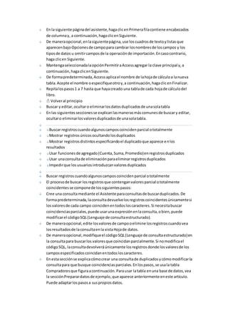 En la siguiente página del asistente, haga clic en Primera fila contiene encabezados 
de columna y, a continuación, haga clic en Siguiente. 
De manera opcional, en la siguiente página, use los cuadros de texto y listas que 
aparecen bajo Opciones de campo para cambiar los nombres de los campos y los 
tipos de datos u omitir campos de la operación de importación. En caso contrario, 
haga clic en Siguiente. 
Mantenga seleccionada la opción Permitir a Access agregar la clave principal y, a 
continuación, haga clic en Siguiente. 
De forma predeterminada, Access aplica el nombre de la hoja de cálculo a la nueva 
tabla. Acepte el nombre o especifique otro y, a continuación, haga clic en Finalizar. 
Repita los pasos 1 a 7 hasta que haya creado una tabla de cada hoja de cálculo del 
libro. 
Volver al principio 
Buscar y editar, ocultar o eliminar los datos duplicados de una sola tabla 
En las siguientes secciones se explican las maneras más comunes de buscar y editar, 
ocultar o eliminar los valores duplicados de una sola tabla. 
Buscar registros cuando algunos campos coinciden parcial o totalmente 
Mostrar registros únicos ocultando los duplicados 
Mostrar registros distintos especificando el duplicado que aparece en los 
resultados 
Usar funciones de agregado (Cuenta, Suma, Promedio) en registros duplicados 
Usar una consulta de eliminación para eliminar registros duplicados 
Impedir que los usuarios introduzcan valores duplicados 
Buscar registros cuando algunos campos coinciden parcial o totalmente 
El proceso de buscar los registros que contengan valores parcial o totalmente 
coincidentes se compone de los siguientes pasos: 
Cree una consulta mediante el Asistente para consultas de buscar duplicados. De 
forma predeterminada, la consulta devuelve los registros coincidentes únicamente si 
los valores de cada campo coinciden en todos los caracteres. Si necesita buscar 
coincidencias parciales, puede usar una expresión en la consulta, o bien, puede 
modificar el código SQL (Lenguaje de consulta estructurado). 
De manera opcional, edite los valores de campo o elimine los registros cuando vea 
los resultados de la consulta en la vista Hoja de datos. 
De manera opcional, modifique el código SQL (Lenguaje de consulta estructurado) en 
la consulta para buscar los valores que coincidan parcialmente. Si no modifica el 
código SQL, la consulta devolverá únicamente los registros donde los valores de los 
campos especificados coincidan en todos los caracteres. 
En esta sección se explica cómo crear una consulta de duplicados y cómo modificar la 
consulta para que busque coincidencias parciales. En los pasos, se usa la tabla 
Compradores que figura a continuación. Para usar la tabla en una base de datos, vea 
la sección Preparar datos de ejemplo, que aparece anteriormente en este artículo. 
Puede adaptar los pasos a sus propios datos. 
 