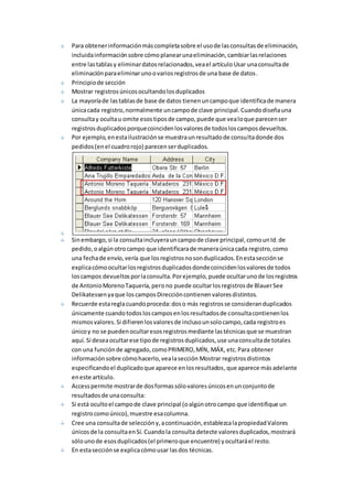 Para obtener información más completa sobre el uso de las consultas de eliminación, 
incluida información sobre cómo planear una eliminación, cambiar las relaciones 
entre las tablas y eliminar datos relacionados, vea el artículo Usar una consulta de 
eliminación para eliminar uno o varios registros de una base de datos. 
Principio de sección 
Mostrar registros únicos ocultando los duplicados 
La mayoría de las tablas de base de datos tienen un campo que identifica de manera 
única cada registro, normalmente un campo de clave principal. Cuando diseña una 
consulta y oculta u omite esos tipos de campo, puede que vea lo que parecen ser 
registros duplicados porque coinciden los valores de todos los campos devueltos. 
Por ejemplo, en esta ilustración se muestra un resultado de consulta donde dos 
pedidos (en el cuadro rojo) parecen ser duplicados. 
Sin embargo, si la consulta incluyera un campo de clave principal, como un Id. de 
pedido, o algún otro campo que identificara de manera única cada registro, como 
una fecha de envío, vería que los registros no son duplicados. En esta sección se 
explica cómo ocultar los registros duplicados donde coinciden los valores de todos 
los campos devueltos por la consulta. Por ejemplo, puede ocultar uno de los registros 
de Antonio Moreno Taquería, pero no puede ocultar los registros de Blauer See 
Delikatessen ya que los campos Dirección contienen valores distintos. 
Recuerde esta regla cuando proceda: dos o más registros se consideran duplicados 
únicamente cuando todos los campos en los resultados de consulta contienen los 
mismos valores. Si difieren los valores de incluso un solo campo, cada registro es 
único y no se pueden ocultar esos registros mediante las técnicas que se muestran 
aquí. Si desea ocultar ese tipo de registros duplicados, use una consulta de totales 
con una función de agregado, como PRIMERO, MÍN, MÁX, etc. Para obtener 
información sobre cómo hacerlo, vea la sección Mostrar registros distintos 
especificando el duplicado que aparece en los resultados, que aparece más adelante 
en este artículo. 
Access permite mostrar de dos formas sólo valores únicos en un conjunto de 
resultados de una consulta: 
Si está oculto el campo de clave principal (o algún otro campo que identifique un 
registro como único), muestre esa columna. 
Cree una consulta de selección y, a continuación, establezca la propiedad Valores 
únicos de la consulta en Sí. Cuando la consulta detecte valores duplicados, mostrará 
sólo uno de esos duplicados (el primero que encuentre) y ocultará el resto. 
En esta sección se explica cómo usar las dos técnicas. 
 