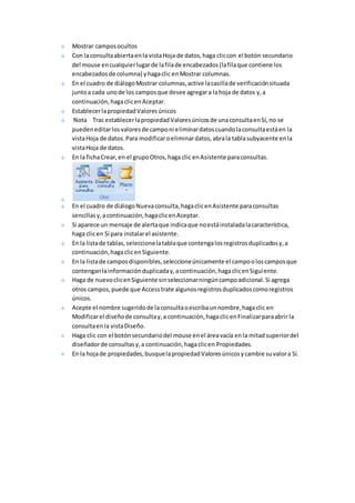 Mostrar campos ocultos 
Con la consulta abierta en la vista Hoja de datos, haga clic con el botón secundario 
del mouse en cualquier lugar de la fila de encabezados (la fila que contiene los 
encabezados de columna) y haga clic en Mostrar columnas. 
En el cuadro de diálogo Mostrar columnas, active la casilla de verificación situada 
junto a cada uno de los campos que desee agregar a la hoja de datos y, a 
continuación, haga clic en Aceptar. 
Establecer la propiedad Valores únicos 
Nota Tras establecer la propiedad Valores únicos de una consulta en Sí, no se 
pueden editar los valores de campo ni eliminar datos cuando la consulta está en la 
vista Hoja de datos. Para modificar o eliminar datos, abra la tabla subyacente en la 
vista Hoja de datos. 
En la ficha Crear, en el grupo Otros, haga clic en Asistente para consultas. 
En el cuadro de diálogo Nueva consulta, haga clic en Asistente para consultas 
sencillas y, a continuación, haga clic en Aceptar. 
Si aparece un mensaje de alerta que indica que no está instalada la característica, 
haga clic en Sí para instalar el asistente. 
En la lista de tablas, seleccione la tabla que contenga los registros duplicados y, a 
continuación, haga clic en Siguiente. 
En la lista de campos disponibles, seleccione únicamente el campo o los campos que 
contengan la información duplicada y, a continuación, haga clic en Siguiente. 
Haga de nuevo clic en Siguiente sin seleccionar ningún campo adicional. Si agrega 
otros campos, puede que Access trate algunos registros duplicados como registros 
únicos. 
Acepte el nombre sugerido de la consulta o escriba un nombre, haga clic en 
Modificar el diseño de consulta y, a continuación, haga clic en Finalizar para abrir la 
consulta en la vista Diseño. 
Haga clic con el botón secundario del mouse en el área vacía en la mitad superior del 
diseñador de consultas y, a continuación, haga clic en Propiedades. 
En la hoja de propiedades, busque la propiedad Valores únicos y cambie su valor a Sí. 
 