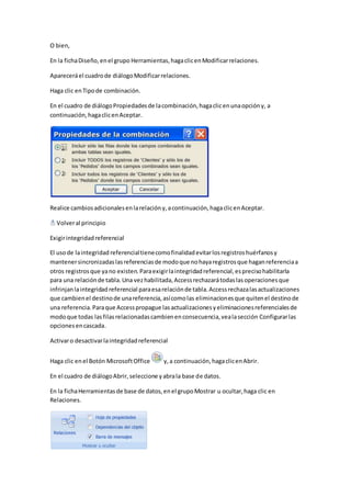O bien, 
En la ficha Diseño, en el grupo Herramientas, haga clic en Modificar relaciones. 
Aparecerá el cuadro de diálogo Modificar relaciones. 
Haga clic en Tipo de combinación. 
En el cuadro de diálogo Propiedades de la combinación, haga clic en una opción y, a 
continuación, haga clic en Aceptar. 
Realice cambios adicionales en la relación y, a continuación, haga clic en Aceptar. 
Volver al principio 
Exigir integridad referencial 
El uso de la integridad referencial tiene como finalidad evitar los registros huérfanos y 
mantener sincronizadas las referencias de modo que no haya registros que hagan referencia a 
otros registros que ya no existen. Para exigir la integridad referencial, es preciso habilitarla 
para una relación de tabla. Una vez habilitada, Access rechazará todas las operaciones que 
infrinjan la integridad referencial para esa relación de tabla. Access rechaza las actualizaciones 
que cambien el destino de una referencia, así como las eliminaciones que quiten el destino de 
una referencia. Para que Access propague las actualizaciones y eliminaciones referenciales de 
modo que todas las filas relacionadas cambien en consecuencia, vea la sección Configurar las 
opciones en cascada. 
Activar o desactivar la integridad referencial 
Haga clic en el Botón Microsoft Office y, a continuación, haga clic en Abrir. 
En el cuadro de diálogo Abrir, seleccione y abra la base de datos. 
En la ficha Herramientas de base de datos, en el grupo Mostrar u ocultar, haga clic en 
Relaciones. 
 