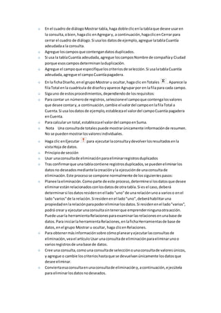 En el cuadro de diálogo Mostrar tabla, haga doble clic en la tabla que desee usar en 
la consulta, o bien, haga clic en Agregar y, a continuación, haga clic en Cerrar para 
cerrar el cuadro de diálogo. Si usa los datos de ejemplo, agregue la tabla Cuantía 
adeudada a la consulta. 
Agregue los campos que contengan datos duplicados. 
Si usa la tabla Cuantía adeudada, agregue los campos Nombre de compañía y Ciudad 
porque esos campos determinan la duplicación. 
Agregue el campo que especifique los criterios de selección. Si usa la tabla Cuantía 
adeudada, agregue el campo Cuantía pagadera. 
En la ficha Diseño, en el grupo Mostrar u ocultar, haga clic en Totales . Aparece la 
fila Total en la cuadrícula de diseño y aparece Agrupar por en la fila para cada campo. 
Siga uno de estos procedimientos, dependiendo de los requisitos: 
Para contar un número de registros, seleccione el campo que contenga los valores 
que desee contar y, a continuación, cambie el valor del campo en la fila Total a 
Cuenta. Si usa los datos de ejemplo, establezca el valor del campo Cuantía pagadera 
en Cuenta. 
Para calcular un total, establezca el valor del campo en Suma. 
Nota Una consulta de totales puede mostrar únicamente información de resumen. 
No se pueden mostrar los valores individuales. 
Haga clic en Ejecutar para ejecutar la consulta y devolver los resultados en la 
vista Hoja de datos. 
Principio de sección 
Usar una consulta de eliminación para eliminar registros duplicados 
Tras confirmar que una tabla contiene registros duplicados, se pueden eliminar los 
datos no deseados mediante la creación y la ejecución de una consulta de 
eliminación. Este proceso se compone normalmente de los siguientes pasos: 
Planee la eliminación. Como parte de este proceso, determine si los datos que desee 
eliminar están relacionados con los datos de otra tabla. Si es el caso, deberá 
determinar si los datos residen en el lado "uno" de una relación uno a varios o en el 
lado "varios" de la relación. Si residen en el lado "uno", deberá habilitar una 
propiedad en la relación para poder eliminar los datos. Si residen en el lado "varios", 
podrá crear y ejecutar una consulta sin tener que emprender ninguna otra acción. 
Puede usar la herramienta Relaciones para examinar las relaciones en una base de 
datos. Para iniciar la herramienta Relaciones, en la ficha Herramientas de base de 
datos, en el grupo Mostrar u ocultar, haga clic en Relaciones. 
Para obtener más información sobre cómo planear y ejecutar las consultas de 
eliminación, vea el artículo Usar una consulta de eliminación para eliminar uno o 
varios registros de una base de datos. 
Cree una consulta, como una consulta de selección o una consulta de valores únicos, 
y agregue o cambie los criterios hasta que se devuelvan únicamente los datos que 
desee eliminar. 
Convierta esa consulta en una consulta de eliminación y, a continuación, ejecútela 
para eliminar los datos no deseados. 
 