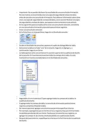 Importante No se pueden deshacer los resultados de una consulta de eliminación. 
Por ese motivo, se recomienda crear una copia de seguridad de la base de datos 
antes de ejecutar una consulta de eliminación. Para obtener información sobre cómo 
crear una copia de seguridad de una base de datos, vea la sección Realizar una copia 
de seguridad de una base de datos, que aparece anteriormente en este artículo. 
En los siguientes pasos se explica cómo crear una consulta de selección, convertirla 
en una consulta de eliminación y ejecutarla para eliminar registros. 
Crear una consulta de selección 
En la ficha Crear, en el grupo Otros, haga clic en Diseño de consulta. 
Se abre el diseñador de consultas y aparece el cuadro de diálogo Mostrar tabla. 
Seleccione la tabla en el lado "uno" de la relación, haga clic en Agregar y, a 
continuación, haga clic en Cerrar. 
La tabla aparece como una ventana en la sección superior de la cuadrícula de diseño 
de la consulta. En la ventana se muestran todos los campos de la tabla. En esta 
ilustración se muestra una tabla típica en el diseñador de consultas. 
Haga doble clic en el asterisco (*) para agregar todos los campos de la tabla a la 
cuadrícula de diseño. 
Si agrega todos los campos de tabla, la consulta de eliminación podrá eliminar 
registros completos (filas) de la tabla. 
De manera opcional, agregue una columna que permita especificar criterios. 
Por ejemplo, supongamos que un cliente cierra su negocio y hay que eliminar todos 
los pedidos pendientes de ese cliente. Para buscar únicamente esos registros, se 
agregan los campos Id. de cliente y Fecha de pedido a la cuadrícula de diseño. 
Después del paso anterior, especifique los criterios en la fila Criterios de la cuadrícula 
de diseño. 
 