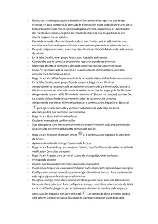 Debe usar criterios para que se devuelvan únicamente los registros que desee 
eliminar. En caso contrario, la consulta de eliminación quita todos los registros de la 
tabla. Para continuar con el ejemplo del paso anterior, especifique el identificador 
del cliente que cerró su negocio así como la fecha en la que los pedidos de ese 
cliente dejaron de ser válidos. 
Para obtener más información sobre el uso de criterios, vea el artículo Usar una 
consulta de eliminación para eliminar uno o varios registros de una base de datos . 
Después del paso anterior, desactive la casilla de verificación Mostrar de cada campo 
de criterio. 
En la ficha Diseño, en el grupo Resultados, haga clic en Ejecutar. 
Compruebe que la consulta devuelve los registros que desee eliminar. 
Mantenga abierta la consulta y, después, continúe con los siguientes pasos. 
Convertir la consulta de selección en una consulta de eliminación y ejecutar la 
consulta para eliminar los datos 
Haga clic en Vista Diseño para cambiar de la hoja de datos al diseñador de consultas. 
En la ficha Diseño, en el grupo Tipo de consulta, haga clic en Eliminar. 
Access convierte la consulta de selección en una consulta de eliminación, oculta la 
fila Mostrar en la sección inferior de la cuadrícula de diseño y agrega la fila Eliminar. 
Asegúrese de que en la fila Eliminar de la columna * (todos los campos) aparece De. 
La palabra Ubicación debe aparecer en todas las columnas de criterios. 
Asegúrese de que desea eliminar los datos y, a continuación, haga clic en Ejecutar 
para ejecutar la consulta y ver los resultados en la vista Hoja de datos. 
Access le pedirá que confirme la eliminación. 
Haga clic en Sí para eliminar los datos. 
Ocultar el mensaje de confirmación 
Siga estos pasos si no desea ver un mensaje de confirmación cada vez que ejecute 
una consulta de eliminación u otra consulta de acción. 
Haga clic en el Botón Microsoft Office y, a continuación, haga clic en Opciones 
de Access. 
Aparece el cuadro de diálogo Opciones de Access. 
Haga clic en Avanzadas y, en la sección Edición, bajo Confirmar, desactive la casilla de 
verificación Consultas de acción. 
Haga clic en Aceptar para cerrar el cuadro de diálogoOpciones de Access. 
Principio de sección 
Impedir que los usuarios introduzcan valores duplicados 
Puede impedir que los usuarios introduzcan datos duplicados aplicando varias reglas: 
Configurar un campo de modo que contenga sólo valores únicos. Para implementar 
esta regla, siga uno de estos procedimientos: 
Designe el campo como clave principal. Esto se puede hacer sólo si la tabla aún no 
tiene una clave principal. Para configurar el campo como clave principal, abra la tabla 
en la vista Diseño, haga clic con el botón secundario en el nombre del campo y, a 
continuación, haga clic en Clave principal . Un campo de clave principal acepta 
sólo valores únicos y avisará a los usuarios si proporcionan un valor duplicado. 
 