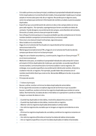 Si la tabla ya tiene una clave principal, establezca la propiedad Indizado del campo en 
Sí (Sin duplicados) en la vista Diseño de la tabla. Esta propiedad impide que el campo 
acepte el mismo valor para más de un registro. Recuerde que en algunos casos, 
como los campos que contienen información de nombre y ciudad, es preciso aceptar 
duplicados. 
Especificar que una combinación de valores en dos o más campos debe ser única 
para cada registro. Por ejemplo, supongamos que tienen una tabla con datos de 
contacto. Puede designar una combinación de campos, como Nombre del contacto, 
Dirección y Ciudad, como la clave principal de la tabla. 
Ese enfoque funciona porque es muy poco probable que dos contactos con el mismo 
nombre también compartan la misma dirección y la misma ciudad. 
Para crear una clave principal multicampo, siga estos pasos: 
Abra la tabla en la vista Diseño. 
Haga clic en el selector de fila situado a la izquierda del primer campo para 
seleccionar toda la fila. 
Mantenga presionada la tecla CTRL y haga clic en el selector de fila de los demás 
campos que desee incluir en la clave principal. 
Haga clic con el botón secundario y, a continuación, haga clic en Clave principal 
en el menú contextual. 
Mediante este paso, se establece la propiedad Indizado de cada campo de la clave 
principal en Sí (Con duplicados) de modo que, por ejemplo, se pueda especificar el 
mismo nombre, la misma dirección o la misma ciudad en varios registros. Sin 
embargo, no se puede especificar una combinación idéntica de nombre, dirección y 
ciudad en más de un registro. Por ejemplo, puede haber dos contactos con el 
nombre José Andrés Dosil que viven en Av. Benavides 4858 pero los dos no pueden 
vivir en Lima. 
Principio de sección 
Volver al principio 
Buscar y editar, ocultar o eliminar los datos duplicados de varias tablas 
En las siguientes secciones se explican algunas de las formas en que se pueden 
buscar y modificar, ocultar o eliminar los registros duplicados que existen en varias 
tablas. Normalmente, los datos de dos o más tablas se superponen cuando se intenta 
integrar una base de datos en otra. 
Cuando hay duplicados en dos tablas, mostrarlos adyacentes uno a otro 
Cuando hay duplicados en dos tablas, mostrar sólo un registro 
Mostrar sólo los registros duplicados detectados en ambas tablas 
Ver sólo los registros de una tabla que no tengan un registro coincidente en otra 
tabla 
Eliminar los registros duplicados de una tabla y combinar los registros restantes en 
otra tabla 
Ver sólo los registros diferentes al mostrar los datos de tablas relacionadas 
Ver un registro específico o resumir los datos duplicados en tablas relacionadas 
 