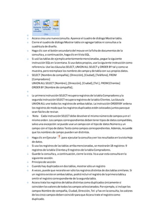 Access crea una nueva consulta. Aparece el cuadro de diálogo Mostrar tabla. 
Cierre el cuadro de diálogo Mostrar tabla sin agregar tablas ni consultas a la 
cuadrícula de diseño. 
Haga clic con el botón secundario del mouse en la ficha de documentos de la 
consulta y, a continuación, haga clic en Vista SQL. 
Si usó las tablas de ejemplo anteriormente mencionadas, pegue la siguiente 
instrucción SQL en la ventana. Si usa datos propios, use la siguiente instrucción como 
referencia. Use las cláusulas SELECT, UNION ALL SELECT y ORDER BY tal y como se 
muestra, pero reemplace los nombres de campo y de tabla con sus propios datos. 
SELECT [Nombre de compañía], [Dirección], [Ciudad], [Teléfono], FROM 
[Compradores] 
UNION ALL SELECT [Nombre], [Dirección], [Ciudad], [Tel.], FROM [Clientes] 
ORDER BY [Nombre de compañía]; 
La primera instrucción SELECT recupera registros de la tabla Compradores y la 
segunda instrucción SELECT recupera registros de la tabla Clientes. La cláusula 
UNION ALL une todos los registros de ambas tablas. La instrucción ORDER BY ordena 
los registros de modo que los registros duplicados estén colocados juntos para que 
sean fáciles de revisar. 
Nota Cada instrucción SELECT debe devolver el mismo número de campos y en el 
mismo orden. Los campos correspondientes deben tener tipos de datos compatibles, 
salvo una excepción: se puede usar un campo con el tipo de datos Número y un 
campo con el tipo de datos Texto como campos correspondientes. Además, recuerde 
que los nombres de campo pueden ser distintos. 
Haga clic en Ejecutar para ejecutar la consulta y ver los resultados en la vista Hoja 
de datos. 
Si usa los registros de las tablas arriba mencionadas, se mostrarán 18 registros: 9 
registros de la tabla Clientes y 9 registros de la tabla Compradores. 
Guarde la consulta y, a continuación, cierre la vista. Va a usar esta consulta en la 
siguiente sección. 
Principio de sección 
Cuando hay duplicados en dos tablas, mostrar sólo un registro 
A veces, puede que necesite ver sólo los registros distintos de dos tablas similares. Si 
un registro existe en ambas tablas, podrá incluir el registro de la primera tabla y 
omitir el registro correspondiente de la segunda tabla. 
Access trata los registros de tablas distintas como duplicados únicamente si 
coinciden los valores de todos los campos seleccionados. Por ejemplo, si incluye los 
campos Nombre de compañía, Ciudad, Dirección, Tel. y Fax en la consulta, los valores 
de los cinco campos deben coincidir para que Access trate el registro como 
duplicado. 
 