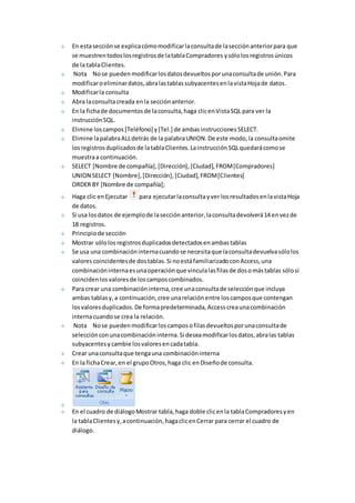 En esta sección se explica cómo modificar la consulta de la sección anterior para que 
se muestren todos los registros de la tabla Compradores y sólo los registros únicos 
de la tabla Clientes. 
Nota No se pueden modificar los datos devueltos por una consulta de unión. Para 
modificar o eliminar datos, abra las tablas subyacentes en la vista Hoja de datos. 
Modificar la consulta 
Abra la consulta creada en la sección anterior. 
En la ficha de documentos de la consulta, haga clic en Vista SQL para ver la 
instrucción SQL. 
Elimine los campos [Teléfono] y [Tel.] de ambas instrucciones SELECT. 
Elimine la palabra ALL detrás de la palabra UNION. De este modo, la consulta omite 
los registros duplicados de la tabla Clientes. La instrucción SQL quedará como se 
muestra a continuación. 
SELECT [Nombre de compañía], [Dirección], [Ciudad], FROM [Compradores] 
UNION SELECT [Nombre], [Dirección], [Ciudad], FROM [Clientes] 
ORDER BY [Nombre de compañía]; 
Haga clic en Ejecutar para ejecutar la consulta y ver los resultados en la vista Hoja 
de datos. 
Si usa los datos de ejemplo de la sección anterior, la consulta devolverá 14 en vez de 
18 registros. 
Principio de sección 
Mostrar sólo los registros duplicados detectados en ambas tablas 
Se usa una combinación interna cuando se necesita que la consulta devuelva sólo los 
valores coincidentes de dos tablas. Si no está familiarizado con Access, una 
combinación interna es una operación que vincula las filas de dos o más tablas sólo si 
coinciden los valores de los campos combinados. 
Para crear una combinación interna, cree una consulta de selección que incluya 
ambas tablas y, a continuación, cree una relación entre los campos que contengan 
los valores duplicados. De forma predeterminada, Access crea una combinación 
interna cuando se crea la relación. 
Nota No se pueden modificar los campos o filas devueltos por una consulta de 
selección con una combinación interna. Si desea modificar los datos, abra las tablas 
subyacentes y cambie los valores en cada tabla. 
Crear una consulta que tenga una combinación interna 
En la ficha Crear, en el grupo Otros, haga clic en Diseño de consulta. 
En el cuadro de diálogo Mostrar tabla, haga doble clic en la tabla Compradores y en 
la tabla Clientes y, a continuación, haga clic en Cerrar para cerrar el cuadro de 
diálogo. 
 
