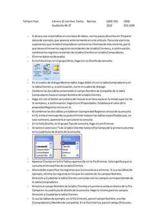Tailspin Toys Carrera 22 con Ave. Carlos 
Soublette #9-37 
Barinas (503) 555- 
2233 
(503) 
555-2239 
Si desea usar estas tablas en una base de datos, vea los pasos descritos en Preparar 
datos de ejemplo, que aparece anteriormente en este artículo. Para este ejercicio, 
suponemos que la tabla Compradores contiene la información más reciente, por lo 
que desea eliminar los registros coincidentes de la tabla Clientes y, a continuación, 
combinar los registros restantes de la tabla Clientes en la tabla Compradores. 
Eliminar datos no deseados 
En la ficha Crear, en el grupo Otros, haga clic en Diseño de consulta. 
En el cuadro de diálogo Mostrar tabla, haga doble clic en la tabla Compradores y en 
la tabla Clientes y, a continuación, cierre el cuadro de diálogo. 
Combine las dos tablas arrastrando el campo Nombre de compañía de la tabla 
Compradores hasta el campo Nombre de la tabla Clientes. 
Haga clic con el botón secundario del mouse en el área vacía en la mitad superior de 
la ventana y, a continuación, haga clic en Propiedades. Establezca el valor de la 
propiedad Registros únicos en Sí. 
Al combinar las dos tablas y establecer la propiedad Registros únicos de la consulta 
en Sí, evita el mensaje No se pudo eliminar nada en las tablas especificadas que, en 
caso contrario, aparecería al ejecutarse la consulta. 
En la ficha Diseño, en el grupo Tipo de consulta, haga clic en Eliminar. 
Arrastre el asterisco (*) de la tabla Clientes hasta la fila Campo de la primera columna 
en la cuadrícula de diseño de la consulta. 
Aparece Clientes en la fila Tabla y aparece De en la fila Eliminar. Esto significa que la 
consulta eliminará filas de la tabla Clientes. 
Ahora debe especificar los registros que la consulta va a eliminar. Si usa las tablas de 
ejemplo, elimine los registros en los que los valores de los campos Nombre, 
Dirección y Ciudad de la tabla Clientes coincidan con los campos correspondientes de 
la tabla Compradores. 
Arrastre el campo Nombre de la tabla Clientes a la primera celda en blanco de la fila 
Campo en la cuadrícula de diseño de la consulta. Haga lo mismo para los campos 
Dirección y Ciudad de la tabla Clientes. 
Si usa las tablas de ejemplo, en la fila Criterios, para el campo Nombre, escriba 
[Compradores].[Nombre de compañía]. En la fila Criterios, para el campo Dirección, 
 