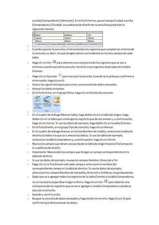 escriba [Compradores].[Dirección]. En la fila Criterios, para el campo Ciudad, escriba 
[Compradores].[Ciudad]. La cuadrícula de diseño de la consulta quedará de la 
siguiente manera: 
Cuando ejecute la consulta, eliminará todos los registros que cumplan los criterios de 
la consulta, es decir, los que tengan valores coincidentes en los tres campos de cada 
tabla. 
Haga clic en Ver para obtener una vista previa de los registros que se van a 
eliminar cuando ejecute la consulta. Verá los cinco registros duplicados de la tabla 
Clientes. 
Haga clic en Ejecutar para ejecutar la consulta. Cuando se le pida que confirme la 
eliminación, haga clic en Sí. 
Vaya a los siguientes pasos para crear una consulta de datos anexados. 
Anexar los datos restantes 
En la ficha Crear, en el grupo Otros, haga clic en Diseño de consulta. 
En el cuadro de diálogo Mostrar tabla, haga doble clic en la tabla de origen, haga 
doble clic en la tabla que contenga los registros que desee anexar y, a continuación, 
haga clic en Cerrar. Si usa los datos de ejemplo, haga doble clic en la tabla Clientes. 
En la ficha Diseño, en el grupo Tipo de consulta, haga clic en Anexar. 
En el cuadro de diálogo Anexar, en la lista Nombre de la tabla, seleccione la tabla de 
destino (la tabla a la que va a anexar los datos). Si usa las tablas de ejemplo, 
seleccione la tabla Compradores y, a continuación, haga clic en Cerrar. 
Mueva los campos que desee anexar desde la tabla de origen hasta la fila Campo de 
la cuadrícula de diseño. 
Importante Mueva sólo los campos que tengan un campo correspondiente en la 
tabla de destino. 
Si usa los datos de ejemplo, mueva los campos Nombre, Dirección y Tel. 
Haga clic en la fila Anexar a de cada campo y seleccione el nombre del 
correspondiente campo en la tabla de destino. Si usa los datos de ejemplo, 
seleccione los campos Nombre de compañía, Dirección y Teléfono, respectivamente. 
Dado que va a agregar todos los registros de la tabla Clientes a la tabla Compradores, 
no es necesario especificar ningún criterio. Haga clic en Ver para obtener una 
vista previa de los registros que se van a agregar a la tabla Compradores cuando se 
ejecute la consulta. 
Guarde y cierre la vista. 
Busque la consulta de datos anexados y haga doble clic en ella. Haga clic en Sí para 
confirmar que desea anexar los datos. 
 