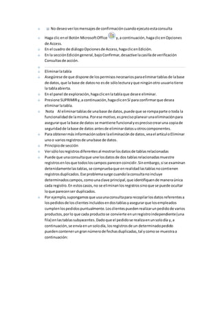 No deseo ver los mensajes de confirmación cuando ejecuto esta consulta 
Haga clic en el Botón Microsoft Office y, a continuación, haga clic en Opciones 
de Access. 
En el cuadro de diálogo Opciones de Access, haga clic en Edición. 
En la sección Edición general, bajo Confirmar, desactive la casilla de verificación 
Consultas de acción. 
Eliminar la tabla 
Asegúrese de que dispone de los permisos necesarios para eliminar tablas de la base 
de datos, que la base de datos no es de sólo lectura y que ningún otro usuario tiene 
la tabla abierta. 
En el panel de exploración, haga clic en la tabla que desee eliminar. 
Presione SUPRIMIR y, a continuación, haga clic en Sí para confirmar que desea 
eliminar la tabla. 
Nota Al eliminar tablas de una base de datos, puede que se rompa parte o toda la 
funcionalidad de la misma. Por ese motivo, es preciso planear una eliminación para 
asegurar que la base de datos se mantiene funcional y es preciso crear una copia de 
seguridad de la base de datos antes de eliminar datos u otros componentes. 
Para obtener más información sobre la eliminación de datos, vea el artícul o Eliminar 
uno o varios registros de una base de datos. 
Principio de sección 
Ver sólo los registros diferentes al mostrar los datos de tablas relacionadas 
Puede que una consulta que une los datos de dos tablas relacionadas muestre 
registros en los que todos los campos parecen coincidir. Sin embargo, si se examinan 
detenidamente las tablas, se comprueba que en realidad las tablas no contienen 
registros duplicados. Ese problema surge cuando la consulta no incluye 
determinados campos, como una clave principal, que identifiquen de manera única 
cada registro. En estos casos, no se eliminan los registros sino que se puede ocultar 
lo que parecen ser duplicados. 
Por ejemplo, supongamos que usa una consulta para recopilar los datos referentes a 
los pedidos de los clientes incluidos en dos tablas y asegurar que los empleados 
cumplen los pedidos puntualmente. Los clientes pueden realizar un pedido de varios 
productos, por lo que cada producto se convierte en un registro independiente (una 
fila) en las tablas subyacentes. Dado que el pedido se realiza en un solo día y, a 
continuación, se envía en un solo día, los registros de un determinado pedido 
pueden contener un gran número de fechas duplicadas, tal y como se muestra a 
continuación: 
 