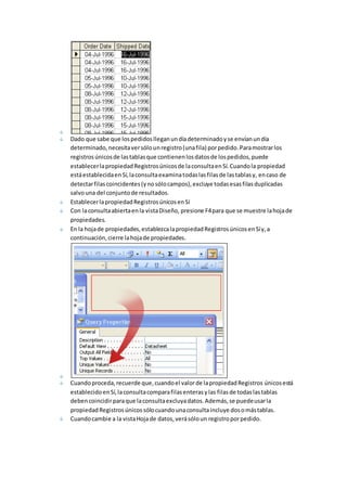 Dado que sabe que los pedidos llegan un día determinado y se envían un día 
determinado, necesita ver sólo un registro (una fila) por pedido. Para mostrar los 
registros únicos de las tablas que contienen los datos de los pedidos, puede 
establecer la propiedad Registros únicos de la consulta en Sí. Cuando la propiedad 
está establecida en Sí, la consulta examina todas las filas de las tablas y, en caso de 
detectar filas coincidentes (y no sólo campos), excluye todas esas filas duplicadas 
salvo una del conjunto de resultados. 
Establecer la propiedad Registros únicos en Sí 
Con la consulta abierta en la vista Diseño, presione F4 para que se muestre la hoja de 
propiedades. 
En la hoja de propiedades, establezca la propiedad Registros únicos en Sí y, a 
continuación, cierre la hoja de propiedades. 
Cuando proceda, recuerde que, cuando el valor de la propiedad Registros únicos está 
establecido en Sí, la consulta compara filas enteras y las filas de todas las tablas 
deben coincidir para que la consulta excluya datos. Además, se puede usar la 
propiedad Registros únicos sólo cuando una consulta incluye dos o más tablas. 
Cuando cambie a la vista Hoja de datos, verá sólo un registro por pedido. 
 