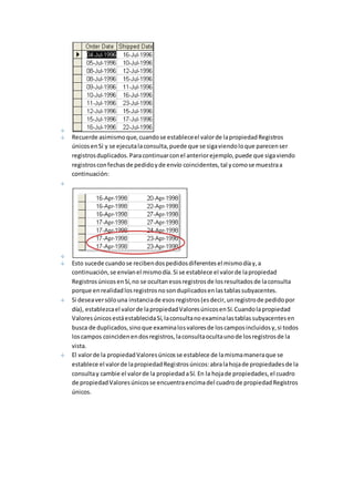 Recuerde asimismo que, cuando se establece el valor de la propiedad Registros 
únicos en Sí y se ejecuta la consulta, puede que se siga viendo lo que parecen ser 
registros duplicados. Para continuar con el anterior ejemplo, puede que siga viendo 
registros con fechas de pedido y de envío coincidentes, tal y como se muestra a 
continuación: 
Esto sucede cuando se reciben dos pedidos diferentes el mismo día y, a 
continuación, se envían el mismo día. Si se establece el valor de la propiedad 
Registros únicos en Sí, no se ocultan esos registros de los resultados de la consulta 
porque en realidad los registros no son duplicados en las tablas subyacentes. 
Si desea ver sólo una instancia de esos registros (es decir, un registro de pedido por 
día), establezca el valor de la propiedad Valores únicos en Sí. Cuando la propiedad 
Valores únicos está establecida Sí, la consulta no examina las tablas subyacentes en 
busca de duplicados, sino que examina los valores de los campos incluidos y, si todos 
los campos coinciden en dos registros, la consulta oculta uno de los registros de la 
vista. 
El valor de la propiedad Valores únicos se establece de la misma manera que se 
establece el valor de la propiedad Registros únicos: abra la hoja de propiedades de la 
consulta y cambie el valor de la propiedad a Sí. En la hoja de propiedades, el cuadro 
de propiedad Valores únicos se encuentra encima del cuadro de propiedad Registros 
únicos. 
 