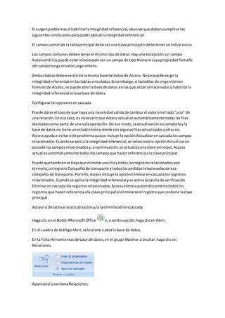 Si surgen problemas al habilitar la integridad referencial, observe que deben cumplirse las 
siguientes condiciones para poder aplicar la integridad referencial: 
El campo común de la tabla principal debe ser una clave principal o debe tener un índice único. 
Los campos comunes deben tener el mismo tipo de datos. Hay una excepción: un campo 
Autonumérico puede estar relacionado con un campo de tipo Número cuya propiedad Tamaño 
del campo tenga el valor Largo entero. 
Ambas tablas deben existir en la misma base de datos de Access. No se puede exigir la 
integridad referencial en las tablas vinculadas. Sin embargo, si las tablas de origen tienen 
formato de Access, se puede abrir la base de datos en las que están almacenadas y habilitar la 
integridad referencial en esa base de datos. 
Configurar las opciones en cascada 
Puede darse el caso de que haya una necesidad válida de cambiar el valor en el lado "uno" de 
una relación. En ese caso, es necesario que Access actualice automáticamente todas las filas 
afectadas como parte de una sola operación. De ese modo, la actualización es completa y la 
base de datos no tiene un estado inconsistente con algunas filas actualizadas y otras no. 
Access ayuda a evitar este problema ya que incluye la opción Actualizar en cascada los campos 
relacionados. Cuando se aplica la integridad referencial, se selecciona la opción Actualizar en 
cascada los campos relacionados y, a continuación, se actualiza una clave principal, Access 
actualiza automáticamente todos los campos que hacen referencia a la clave principal. 
Puede que también se haya que eliminar una fila y todos los registros relacionados; por 
ejemplo, un registro Compañía de transporte y todos los pedidos relacionados de esa 
compañía de transporte. Por ello, Access incluye la opción Eliminar en cascada los registros 
relacionados. Cuando se aplica la integridad referencial y se activa la casilla de verificación 
Eliminar en cascada los registros relacionados, Access elimina automáticamente todos los 
registros que hacen referencia a la clave principal al eliminarse el registro que contiene la clave 
principal. 
Activar o desactivar la actualización y/o la eliminación en cascada 
Haga clic en el Botón Microsoft Office y, a continuación, haga clic en Abrir. 
En el cuadro de diálogo Abrir, seleccione y abra la base de datos. 
En la ficha Herramientas de base de datos, en el grupo Mostrar u ocultar, haga clic en 
Relaciones. 
Aparecerá la ventana Relaciones. 
 