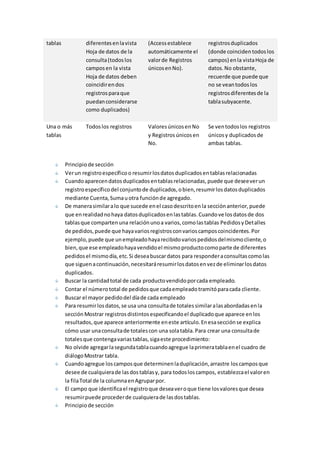 tablas diferentes en la vista 
Hoja de datos de la 
consulta (todos los 
campos en la vista 
Hoja de datos deben 
coincidir en dos 
registros para que 
puedan considerarse 
como duplicados) 
(Access establece 
automáticamente el 
valor de Registros 
únicos en No). 
registros duplicados 
(donde coinciden todos los 
campos) en la vista Hoja de 
datos. No obstante, 
recuerde que puede que 
no se vean todos los 
registros diferentes de la 
tabla subyacente. 
Una o más 
tablas 
Todos los registros Valores únicos en No 
y Registros únicos en 
No. 
Se ven todos los registros 
únicos y duplicados de 
ambas tablas. 
Principio de sección 
Ver un registro específico o resumir los datos duplicados en tablas relacionadas 
Cuando aparecen datos duplicados en tablas relacionadas, puede que desee ver un 
registro específico del conjunto de duplicados, o bien, resumir los datos duplicados 
mediante Cuenta, Suma u otra función de agregado. 
De manera similar a lo que sucede en el caso descrito en la sección anterior, puede 
que en realidad no haya datos duplicados en las tablas. Cuando ve los datos de dos 
tablas que comparten una relación uno a varios, como las tablas Pedidos y Detalles 
de pedidos, puede que haya varios registros con varios campos coincidentes. Por 
ejemplo, puede que un empleado haya recibido varios pedidos del mismo cliente, o 
bien, que ese empleado haya vendido el mismo producto como parte de diferentes 
pedidos el mismo día, etc. Si desea buscar datos para responder a consultas como las 
que siguen a continuación, necesitará resumir los datos en vez de eliminar los datos 
duplicados. 
Buscar la cantidad total de cada producto vendido por cada empleado. 
Contar el número total de pedidos que cada empleado tramitó para cada cliente. 
Buscar el mayor pedido del día de cada empleado 
Para resumir los datos, se usa una consulta de totales similar a las abordadas en la 
sección Mostrar registros distintos especificando el duplicado que aparece en los 
resultados, que aparece anteriormente en este artículo. En esa sección se explica 
cómo usar una consulta de totales con una sola tabla. Para crear una consulta de 
totales que contenga varias tablas, siga este procedimiento: 
No olvide agregar la segunda tabla cuando agregue la primera tabla en el cuadro de 
diálogo Mostrar tabla. 
Cuando agregue los campos que determinen la duplicación, arrastre los campos que 
desee de cualquiera de las dos tablas y, para todos los campos, establezca el valor en 
la fila Total de la columna en Agrupar por. 
El campo que identifica el registro que desea ver o que tiene los valores que desea 
resumir puede proceder de cualquiera de las dos tablas. 
Principio de sección 
 