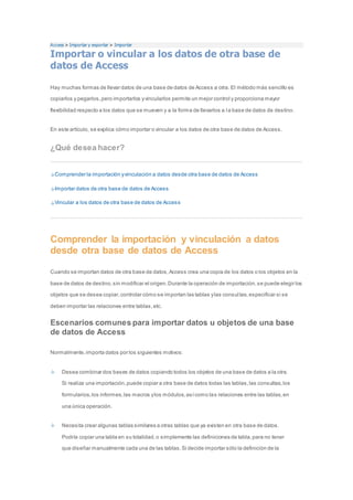 Access > Importar y exportar > Importar 
Importar o vincular a los datos de otra base de 
datos de Access 
Hay muchas formas de llevar datos de una base de datos de Access a otra. El método más sencillo es 
copiarlos y pegarlos, pero importarlos y vincularlos permite un mejor control y proporciona mayor 
flexibilidad respecto a los datos que se mueven y a la forma de llevarlos a la base de datos de destino. 
En este artículo, se explica cómo importar o vincular a los datos de otra base de datos de Access. 
¿Qué desea hacer? 
Comprender la importación y vinculación a datos desde otra base de datos de Access 
Importar datos de otra base de datos de Access 
Vincular a los datos de otra base de datos de Access 
Comprender la importación y vinculación a datos 
desde otra base de datos de Access 
Cuando se importan datos de otra base de datos, Access crea una copia de los datos o los objetos en la 
base de datos de destino, sin modificar el origen. Durante la operación de importación, se puede elegir los 
objetos que se desea copiar, controlar cómo se importan las tablas y las consul tas, especificar si se 
deben importar las relaciones entre tablas, etc. 
Escenarios comunes para importar datos u objetos de una base 
de datos de Access 
Normalmente, importa datos por los siguientes motivos: 
Desea combinar dos bases de datos copiando todos los objetos de una base de datos a la otra. 
Si realiza una importación, puede copiar a otra base de datos todas las tablas, las consultas, los 
formularios, los informes, las macros y los módulos, así como las relaciones entre las tablas, en 
una única operación. 
Necesita crear algunas tablas similares a otras tablas que ya existen en otra base de datos. 
Podría copiar una tabla en su totalidad, o simplemente las definiciones de tabla, para no tener 
que diseñar manualmente cada una de las tablas. Si decide importar sólo la definición de la 
 