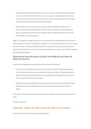 tabla, obtendrá una tabla vacía. Dicho de otro modo, se copian los campos y las propiedades de 
los campos a la base de datos de destino, pero no se copian los datos de la tabl a. Otra ventaja 
de la importación (respecto a la operación de copiar y pegar) es que se puede optar por importar 
las relaciones entre las tablas junto con las propias tablas. 
Necesita copiar a otra base de datos un conjunto de objetos relacionados entre ellos. Por 
ejemplo, desea copiar la tabla Empleados y el formulario Empleados a una segunda base de 
datos. La importación le permite copiar un objeto y todos los objetos relacionados con él a otra 
base de datos en una sola operación. 
NOTA Si su objetivo es agregar registros de una base de datos a una tabla existente en otra base de 
datos, debiera considerar la importación de los registros a una nueva tabla para luego crear una consulta 
de datos anexados. No se pueden adjuntar registros a una tabla existente durante una operación de 
importación. Para obtener más información sobre consultas de datos anexados, vea el artículo Crear una 
consulta de datos anexados 
Escenarios comunes para vincular una tabla de una base de 
datos de Access 
Considere la posibilidad de vincularse a datos en las siguientes condiciones: 
En su empresa se utilizan varias bases de datos de Access, pero los datos de algunas tablas, 
como Empleados, se tienen que compartir entre varias bases de datos. En lugar de duplicar las 
tablas en cada una de las bases de datos, puede guardarlas en una sola base de datos y crear 
vínculos a ellas desde otras bases de datos. 
Otro grupo de trabajo o departamento necesitan utilizar los datos de su base de datos y también 
agregar otros datos, pero usted desea seguir teniendo la propiedad de la estructura de las 
tablas. 
En los pasos de las secciones siguientes se explica cómo importar y vincularse a objetos de bases de 
datos. 
Volver al principio 
Importar datos de otra base de datos de Access 
El proceso de importar datos sigue estos pasos generales: 
 