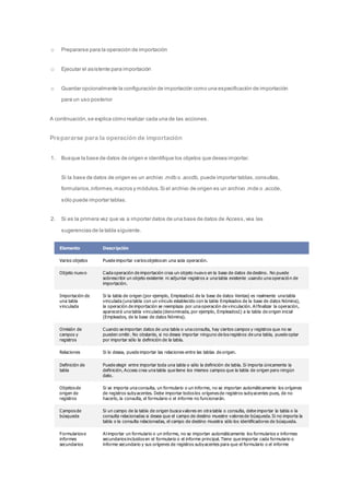 o Prepararse para la operación de importación 
o Ejecutar el asistente para importación 
o Guardar opcionalmente la configuración de importación como una especificación de importación 
para un uso posterior 
A continuación, se explica cómo realizar cada una de las acciones. 
Prepararse para la operación de importación 
1. Busque la base de datos de origen e identifique los objetos que desea importar. 
Si la base de datos de origen es un archivo .mdb o .accdb, puede importar tablas, consultas, 
formularios, informes, macros y módulos. Si el archivo de origen es un archivo .mde o .accde, 
sólo puede importar tablas. 
2. Si es la primera vez que va a importar datos de una base de datos de Access, vea las 
sugerencias de la tabla siguiente. 
Elemento Descripción 
Varios objetos Puede importar varios objetos en una sola operación. 
Objeto nuevo Cada operación de importación crea un objeto nuevo en la base de datos de destino. No puede 
sobrescribir un objeto existente ni adjuntar registros a una tabla existente usando una operació n de 
importación. 
Importación de 
una tabla 
vinculada 
Si la tabla de origen (por ejemplo, Empleados1 de la base de datos Ventas) es realmente una tabla 
vinculada (una tabla con un vínculo establecido con la tabla Empleados de la base de datos Nómina), 
la operación de importación se reemplaza por una operación de vinculación. Al finalizar la operación, 
aparecerá una tabla vinculada (denominada, por ejemplo, Empleados1) a la tabla de origen inicial 
(Empleados, de la base de datos Nómina). 
Omisión de 
campos y 
registros 
Cuando se importan datos de una tabla o una consulta, hay ciertos campos y registros que no se 
pueden omitir. No obstante, si no desea importar ninguno de los registros de una tabla, puede optar 
por importar sólo la definición de la tabla. 
Relaciones Si lo desea, puede importar las relaciones entre las tablas de origen. 
Definición de 
tabla 
Puede elegir entre importar toda una tabla o sólo la definición de tabla. Si importa únicamente la 
definición, Access crea una tabla que tiene los mismos campos que la tabla de origen pero ningún 
dato. 
Objetos de 
origen de 
registros 
Si se importa una consulta, un formulario o un informe, no se importan automáticamente los orígenes 
de registros subyacentes. Debe importar todos los orígenes de registros subyacentes pues, de no 
hacerlo, la consulta, el formulario o el informe no funcionarán. 
Campos de 
búsqueda 
Si un campo de la tabla de origen busca valores en otra tabla o consulta, debe importar la tabla o la 
consulta relacionadas si desea que el campo de destino muestre valores de búsqueda. Si no importa la 
tabla o la consulta relacionadas, el campo de destino muestra sólo los identificadores de búsqueda. 
Formularios e 
informes 
secundarios 
Al importar un formulario o un informe, no se importan automáticamente los formularios e informes 
secundarios incluidos en el formulario o el informe principal. Tiene que importar cada formulario o 
informe secundario y sus orígenes de registros subyacentes para que el formulario o el informe 
 