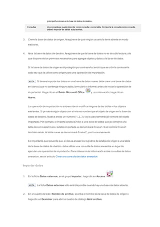 principal funcionen en la base de datos de destino. 
Consultas Una consulta se puede importar como consulta o como tabla. Si importa la consulta como consulta, 
deberá importar las tablas subyacentes. 
3. Cierre la base de datos de origen. Asegúrese de que ningún usuario la tiene abierta en modo 
exclusivo. 
4. Abra la base de datos de destino. Asegúrese de que la base de datos no es de sólo lectura y de 
que dispone de los permisos necesarios para agregar objetos y datos a la base de datos. 
Si la base de datos de origen está protegida por contraseña, tendrá que escribir la contraseña 
cada vez que la utilice como origen para una operación de importación. 
NOTA Si desea importar los datos en una base de datos nueva, debe crear una base de datos 
en blanco (que no contenga ninguna tabla, formulario o informe) antes de iniciar la operación de 
importación. Haga clic en el Botón Microsoft Office y, a continuación, haga clic en 
Nuevo. 
La operación de importación no sobrescribe ni modifica ninguna de las tablas ni los objetos 
existentes. Si ya existe algún objeto con el mismo nombre que el objeto de origen en la base de 
datos de destino, Access anexa un número (1, 2, 3 y así sucesivamente) al nombre del objeto 
importado. Por ejemplo, si importa la tabla Envíos a una base de datos que ya contiene una 
tabla denominada Envíos, la tabla importada se denominará Envíos1. Si el nombre Envíos1 
también existe, la tabla nueva se denominará Envíos2, y así sucesivamente. 
Es importante que recuerde que, si desea anexar los registros de la tabla de origen a una tabla 
de la base de datos de destino, debe utilizar una consulta de datos anexados en lugar de 
ejecutar una operación de importación. Para obtener más información sobre consultas de datos 
anexados, vea el artículo Crear una consulta de datos anexados 
Importar datos 
1. En la ficha Datos externos, en el grupo Importar, haga clic en Access. 
NOTA La ficha Datos externos sólo está disponible cuando hay una base de datos abierta. 
2. En el cuadro de texto Nombre de archivo, escriba el nombre de la base de datos de origen o 
haga clic en Examinar para abrir el cuadro de diálogo Abrir archivo. 
 