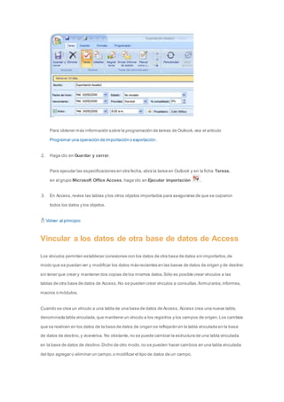 Para obtener más información sobre la programación de tareas de Outlook, vea el artículo 
Programar una operación de importación o exportación. 
2. Haga clic en Guardar y cerrar. 
Para ejecutar las especificaciones en otra fecha, abra la tarea en Outlook y en la ficha Tareas, 
en el grupo Microsoft Office Access, haga clic en Ejecutar importación . 
3. En Access, revise las tablas y los otros objetos importados para asegurarse de que se copiaron 
todos los datos y los objetos. 
Volver al principio 
Vincular a los datos de otra base de datos de Access 
Los vínculos permiten establecer conexiones con los datos de otra base de datos sin importarlos, de 
modo que se puedan ver y modificar los datos más recientes en las bases de datos de origen y de destino 
sin tener que crear y mantener dos copias de los mismos datos. Sólo es posible crear vínculos a las 
tablas de otra base de datos de Access. No se pueden crear vínculos a consultas, formul arios, informes, 
macros o módulos. 
Cuando se crea un vínculo a una tabla de una base de datos de Access, Access crea una nueva tabla, 
denominada tabla vinculada, que mantiene un vínculo a los registros y los campos de origen. Los cambios 
que se realicen en los datos de la base de datos de origen se reflejarán en la tabla vinculada en la base 
de datos de destino, y viceversa. No obstante, no se puede cambiar la estructura de una tabla vinculada 
en la base de datos de destino. Dicho de otro modo, no se pueden hacer cambios en una tabla vinculada 
del tipo agregar o eliminar un campo, o modificar el tipo de datos de un campo. 
 