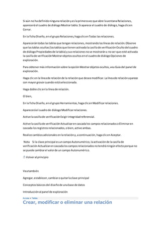 Si aún no ha definido ninguna relación y es la primera vez que abre la ventana Relaciones, 
aparecerá el cuadro de diálogo Mostrar tabla. Si aparece el cuadro de diálogo, haga clic en 
Cerrar. 
En la ficha Diseño, en el grupo Relaciones, haga clic en Todas las relaciones. 
Aparecerán todas las tablas que tengan relaciones, mostrando las líneas de relación. Observe 
que las tablas ocultas (las tablas que tienen activada la casilla de verificación Oculto del cuadro 
de diálogo Propiedades de la tabla) y sus relaciones no se mostrarán a no ser que esté activada 
la casilla de verificación Mostrar objetos ocultos en el cuadro de diálogo Opciones de 
exploración. 
Para obtener más información sobre la opción Mostrar objetos ocultos, vea Guía del panel de 
exploración. 
Haga clic en la línea de relación de la relación que desee modificar. La línea de relación aparece 
con mayor grosor cuando está seleccionada. 
Haga doble clic en la línea de relación. 
O bien, 
En la ficha Diseño, en el grupo Herramientas, haga clic en Modificar relaciones. 
Aparecerá el cuadro de diálogo Modificar relaciones. 
Active la casilla de verificación Exigir integridad referencial. 
Active la casilla de verificación Actualizar en cascada los campos relacionados o Eliminar en 
cascada los registros relacionados, o bien, active ambas. 
Realice cambios adicionales en la relación y, a continuación, haga clic en Aceptar. 
Nota Si la clave principal es un campo Autonumérico, la activación de la casilla de 
verificación Actualizar en cascada los campos relacionados no tendrá ningún efecto porque no 
se puede cambiar el valor de un campo Autonumérico. 
Volver al principio 
Vea también 
Agregar, establecer, cambiar o quitar la clave principal 
Conceptos básicos del diseño de una base de datos 
Introducción al panel de exploración 
Access > Tablas 
Crear, modificar o eliminar una relación 
 