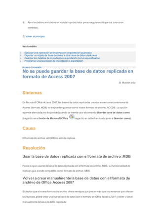 6. Abra las tablas vinculadas en la vista Hoja de datos para asegurarse de que los datos son 
correctos. 
Volver al principio 
Vea también 
Ejecutar una operación de importación o exportación guardada 
Exportar un objeto de base de datos a otra base de datos de Access 
Guardar los detalles de importación o exportación como especificación 
Programar una operación de importación o exportación 
Access > Conversión 
No se puede guardar la base de datos replicada en 
formato de Access 2007 
Mostrar todo 
Síntomas 
En Microsoft Office Access 2007, las bases de datos replicadas creadas en versiones anteriores de 
Access (formato .MDB) no se pueden guardar con el nuevo formato de archivo .ACCDB. La opción 
aparece atenuada (no disponible) cuando se intenta usar el comando Guardar base de datos como 
(haga clic en el botón de Microsoft Office haga clic en la flecha situada junto a Guardar como). 
Causa 
El formato de archivo .ACCDB no admite réplicas. 
Resolución 
Usar la base de datos replicada con el formato de archivo .MDB 
Puede seguir usando la base de datos replicada con el formato de archivo .MDB. La funcionalidad de 
réplica sigue siendo compatible con el formato de archivo .MDB. 
Volver a crear manualmente la base de datos con el formato de 
archivo de Office Access 2007 
Si decide que el nuevo formato de archivo ofrece ventajas que pesan más que las ventanas que ofrecen 
las réplicas, podrá crear una nueva base de datos con el formato de Office Access 2007 y volver a crear 
manualmente la base de datos replicada. 
 