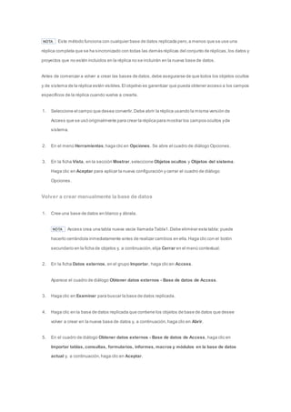 NOTA Este método funciona con cualquier base de datos replicada pero, a menos que se use una 
réplica completa que se ha sincronizado con todas las demás réplicas del conjunto de réplicas, los datos y 
proyectos que no estén incluidos en la réplica no se incluirán en la nueva base de datos. 
Antes de comenzar a volver a crear las bases de datos, debe asegurarse de que todos los objetos ocultos 
y de sistema de la réplica estén visibles. El objetivo es garantizar que pueda obtener acceso a los campos 
específicos de la réplica cuando vuelva a crearla. 
1. Seleccione el campo que desea convertir. Debe abrir la réplica usando la misma versión de 
Access que se usó originalmente para crear la réplica para mostrar los campos ocultos y de 
sistema. 
2. En el menú Herramientas, haga clic en Opciones. Se abre el cuadro de diálogo Opciones. 
3. En la ficha Vista, en la sección Mostrar, seleccione Objetos ocultos y Objetos del sistema. 
Haga clic en Aceptar para aplicar la nueva configuración y cerrar el cuadro de diálogo 
Opciones. 
Volver a crear manualmente la base de datos 
1. Cree una base de datos en blanco y ábrala. 
NOTA Access crea una tabla nueva vacía llamada Tabla1. Debe eliminar esta tabla: puede 
hacerlo cerrándola inmediatamente antes de realizar cambios en ella. Haga clic con el botón 
secundario en la ficha de objetos y, a continuación, elija Cerrar en el menú contextual. 
2. En la ficha Datos externos, en el grupo Importar, haga clic en Access. 
Aparece el cuadro de diálogo Obtener datos externos - Base de datos de Access. 
3. Haga clic en Examinar para buscar la base de datos replicada. 
4. Haga clic en la base de datos replicada que contiene los objetos de base de datos que desee 
volver a crear en la nueva base de datos y, a continuación, haga clic en Abrir. 
5. En el cuadro de diálogo Obtener datos externos - Base de datos de Access, haga clic en 
Importar tablas, consultas, formularios, informes, macros y módulos en la base de datos 
actual y, a continuación, haga clic en Aceptar. 
 