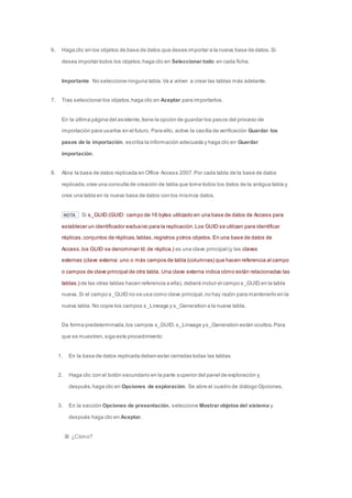 6. Haga clic en los objetos de base de datos que desee importar a la nueva base de datos. Si 
desea importar todos los objetos, haga clic en Seleccionar todo en cada ficha. 
Importante No seleccione ninguna tabla. Va a volver a crear las tablas más adelante. 
7. Tras seleccionar los objetos, haga clic en Aceptar para importarlos. 
En la última página del asistente, tiene la opción de guardar los pasos del proceso de 
importación para usarlos en el futuro. Para ello, active la casilla de verificación Guardar los 
pasos de la importación, escriba la información adecuada y haga clic en Guardar 
importación. 
8. Abra la base de datos replicada en Office Access 2007. Por cada tabla de la base de datos 
replicada, cree una consulta de creación de tabla que tome todos los datos de la antigua tabla y 
cree una tabla en la nueva base de datos con los mismos datos. 
NOTA Si s_GUID (GUID: campo de 16 bytes utilizado en una base de datos de Access para 
establecer un identificador exclusivo para la replicación. Los GUID se utilizan para identificar 
réplicas, conjuntos de réplicas, tablas, registros y otros objetos. En una base de datos de 
Access, los GUID se denominan Id. de réplica.) es una clave principal (y las claves 
externas (clave externa: uno o más campos de tabla (columnas) que hacen referencia al campo 
o campos de clave principal de otra tabla. Una clave externa indica cómo están relacionadas las 
tablas.) de las otras tablas hacen referencia a ella), deberá incluir el campo s_GUID en la tabla 
nueva. Si el campo s_GUID no se usa como clave principal, no hay razón para mantenerlo en la 
nueva tabla. No copie los campos s_Lineage y s_Generation a la nueva tabla. 
De forma predeterminada, los campos s_GUID, s_Lineage y s_Generation están ocultos. Para 
que se muestren, siga este procedimiento: 
1. En la base de datos replicada deben estar cerradas todas las tablas. 
2. Haga clic con el botón secundario en la parte superior del panel de exploración y, 
después, haga clic en Opciones de exploración. Se abre el cuadro de diálogo Opciones. 
3. En la sección Opciones de presentación, seleccione Mostrar objetos del sistema y 
después haga clic en Aceptar. 
¿Cómo? 
 