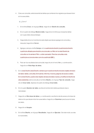 4. Cree una consulta, seleccionando las tablas que contienen los registros que desea incluir 
en la nueva tabla. 
¿Cómo? 
1. En la ficha Crear, en el grupo Otros, haga clic en Diseño de consulta. 
2. En el cuadro de diálogo Mostrar tabla, haga clic en la ficha que recoja las tablas 
con cuyos datos desea trabajar. 
3. Haga doble clic en el nombre de cada objeto que desee agregar a la consulta y, 
después, haga clic en Cerrar. 
4. Agregue campos a la fila Campo en la cuadrícula de diseño (cuadrícula de diseño: 
cuadrícula utilizada para diseñar una consulta o un filtro en la vista Diseño de 
consulta o en la ventana Filtro u orden avanzado. Para las consultas, esta 
cuadrícula se conocía antes como la cuadrícula QBE.). 
5. Para ver los resultados de la consulta, haga clic en el menú Ver y, a continuación, 
haga clic en Vista Hoja de datos. 
5. En la vista Diseño (vista Diseño: ventana que muestra el diseño de estos objetos de base 
de datos: tablas, consultas, formularios, informes, macros y páginas de acceso a datos. 
En la vista Diseño, puede crear objetos de base de datos nuevos y modificar el diseño de 
otros existentes.) de la consulta, en la ficha Diseño, en el grupo Tipo de consulta, haga 
clic en Crear tabla. Aparece el cuadro de diálogo Crear tabla. 
6. En el cuadro Nombre de tabla, escriba el nombre de la tabla que desee crear o 
reemplazar. 
7. Haga clic en Otra base de datos y, a continuación, escriba la ruta de acceso a la base de 
datos en la que desee incluir la nueva tabla o haga clic en Examinar para buscar la base 
de datos. 
8. Haga clic en Aceptar. 
9. En la ficha Diseño, en el grupo Resultados, haga clic en Ejecutar. De este modo, se crea 
la nueva tabla. 
 