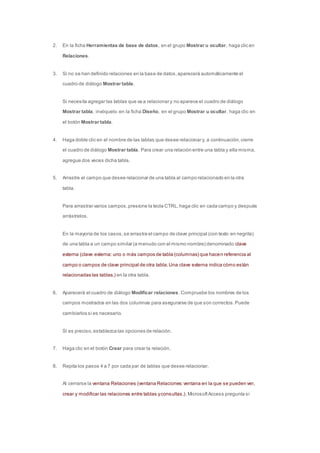 2. En la ficha Herramientas de base de datos, en el grupo Mostrar u ocultar, haga clic en 
Relaciones. 
3. Si no se han definido relaciones en la base de datos, aparecerá automáticamente el 
cuadro de diálogo Mostrar tabla. 
Si necesita agregar las tablas que va a relacionar y no aparece el cuadro de diálogo 
Mostrar tabla, invóquelo: en la ficha Diseño, en el grupo Mostrar u ocultar, haga clic en 
el botón Mostrar tabla. 
4. Haga doble clic en el nombre de las tablas que desee relacionar y, a continuación, cierre 
el cuadro de diálogo Mostrar tabla. Para crear una relación entre una tabla y ella misma, 
agregue dos veces dicha tabla. 
5. Arrastre el campo que desee relacionar de una tabla al campo relacionado en la otra 
tabla. 
Para arrastrar varios campos, presione la tecla CTRL, haga clic en cada campo y después 
arrástrelos. 
En la mayoría de los casos, se arrastra el campo de clave principal (con texto en negrita) 
de una tabla a un campo similar (a menudo con el mismo nombre) denominado clave 
externa (clave externa: uno o más campos de tabla (columnas) que hacen referencia al 
campo o campos de clave principal de otra tabla. Una clave externa indica cómo están 
relacionadas las tablas.) en la otra tabla. 
6. Aparecerá el cuadro de diálogo Modificar relaciones. Compruebe los nombres de los 
campos mostrados en las dos columnas para asegurarse de que son correctos. Puede 
cambiarlos si es necesario. 
Si es preciso, establezca las opciones de relación. 
7. Haga clic en el botón Crear para crear la relación. 
8. Repita los pasos 4 a 7 por cada par de tablas que desee relacionar. 
Al cerrarse la ventana Relaciones (ventana Relaciones: ventana en la que se pueden ver, 
crear y modificar las relaciones entre tablas y consultas.), Microsoft Access pregunta si 
 
