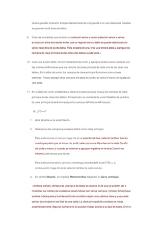 desea guardar el diseño. Independientemente de si lo guarda o no, las relaciones creadas 
se guardan en la base de datos. 
9. Cree las dos tablas que tendrán una relación varios a varios (relación varios a varios: 
asociación entre dos tablas en las que un registro de una tabla se puede relacionar con 
varios registros de la otra tabla. Para establecer una, cree una tercera tabla y agregue los 
campos de clave principal de las otras dos tablas a esta tabla.) . 
10. Cree una tercera tabla, denominada tabla de unión, y agregue a ésta nuevos campos con 
las mismas definiciones que los campos de clave principal de cada una de las otras dos 
tablas. En la tabla de unión, los campos de clave principal funcionan como claves 
externas. Puede agregar otros campos a la tabla de unión, tal como lo haría con cualquier 
otra tabla. 
11. En la tabla de unión, establezca la clave principal para que incluya los campos de clave 
principal de las otras dos tablas. Por ejemplo, en una tabla de unión Detalles de pedidos, 
la clave principal estará formada por los campos IdPedido e IdProducto. 
¿Cómo? 
1. Abra la tabla en la vista Diseño. 
2. Seleccione los campos que desee definir como clave principal. 
Para seleccionar un campo, haga clic en el selector de filas (selector de filas: barra o 
cuadro pequeño que, al hacer clic en él, selecciona una fila entera en la vista Diseño 
de tabla o macro, o cuando se ordenan y agrupan registros en la vista Diseño de 
informe.) del campo que desee. 
Para seleccionar varios campos, mantenga presionada la tecla CTRL y, a 
continuación, haga clic en el selector de filas de cada campo. 
3. En la ficha Diseño, en el grupo Herramientas, haga clic en Clave principal. 
(ventana Índices: ventana de una base de datos de Access en la que se pueden ver o 
modificar los índices de una tabla o crear índices con varios campos.) (índice: función que 
acelera la búsqueda y la ordenación de una tabla según unos valores clave y que puede 
aplicar la unicidad en las filas de una tabla. La clave principal de una tabla se indiza 
automáticamente. Algunos campos no se pueden indizar debido a su tipo de datos.)Defina 
 